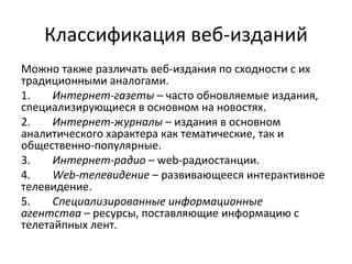 Классификация веб-изданий
Можно также различать веб-издания по сходности с их
традиционными аналогами.
1.    Интернет-газеты – часто обновляемые издания,
специализирующиеся в основном на новостях.
2.    Интернет-журналы – издания в основном
аналитического характера как тематические, так и
общественно-популярные.
3.    Интернет-радио – web-радиостанции.
4.    Web-телевидение – развивающееся интерактивное
телевидение.
5.    Специализированные информационные
агентства – ресурсы, поставляющие информацию с
телетайпных лент.
 