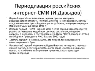 Периодизация российских
       интернет-СМИ (И.Давыдов)
•   Первый период – от появления первых русских интернет-
    ресурсов (стоит отметить, что большинство из них разрабатывалось
    представителями русской диаспоры за рубежом, в первую очередь в
    Израиле и США) до конца 1998 г.
•   Второй период – 1999 – начало 2000 г. Этот период характеризуется
    ростом активности в медийном секторе, связанным, в первую
    очередь, с выборами в Государственную Думу РФ (19 декабря 1999 г.)
    и выборами Президента РФ (26 марта 2000 года).
•   Третий период – с начала 2000 г. Это период так называемого
    инвестиционного бума.
•   Четвертый период. Формальной датой начала четвертого периода
    можно считать 8 сентября 2000 г., когда стало известно о закрытии
    одного из наиболее амбициозных проектов, характерных для
    третьего периода
                     Давыдов И. Масс-медиа российского интернета. Основные тенденции развития и анализ текущей ситуации (2000)
 