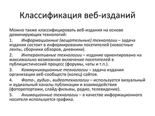 Классификация веб-изданий
Можно также классифицировать веб-издания на основе
доминирующих технологий:
1.    Информационные (вещательные) технологии – задача
издания состоит в информировании посетителей (новостные
ленты, сборники обзоров, дневники).
2.    Интерактивные технологии – издание ориентировано на
максимально возможное включение посетителей в
публицистический процесс (форумы, чаты и т.п.).
3.    Коммуникационные технологии – задача издания
организации веб-сообществ (колец) сайтов.
4.    Фото-, аудио-, видеотехнологии – используется визуальный
и аудиальный каналы публикации и взаимодействия
(фоторепортажи, слайд-фильмы, радио, телевидение).
5.    Анимационные технологии – в качестве информационного
носителя используется графика.
 