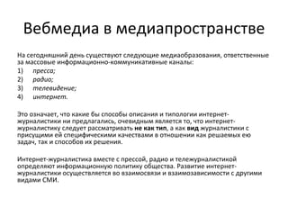Вебмедиа в медиапространстве
На сегодняшний день существуют следующие медиаобразования, ответственные
за массовые информационно-коммуникативные каналы:
1) пресса;
2) радио;
3) телевидение;
4) интернет.

Это означает, что какие бы способы описания и типологии интернет-
журналистики ни предлагались, очевидным является то, что интернет-
журналистику следует рассматривать не как тип, а как вид журналистики с
присущими ей специфическими качествами в отношении как решаемых ею
задач, так и способов их решения.

Интернет-журналистика вместе с прессой, радио и тележурналистикой
определяют информационную политику общества. Развитие интернет-
журналистики осуществляется во взаимосвязи и взаимозависимости с другими
видами СМИ.
 