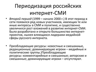 Периодизация российских
           интернет-СМИ
• Второй период (1999 – начало 2000 г.) В этот период в
  сети появился ряд новых участников, имеющих те или
  иные интересы в СМИ и политике, и существенно
  увеличился рост вложений в развитие интернет-СМИ.
  Было разработано и открыто большинство интернет-
  проектов, нынея вляющихся лидерами медийной
  сферы русского интернета.

• Преобладающие ресурсы: новостные и смешанные,
  редакционные; доминирующие игроки – медийные и
  политические группы.)Преобладающие
  ресурсы: комментарийные и смешанные; авторские и
  смешанные; доминирующие игроки – отсутствуют.
 