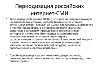 Периодизация российских
           интернет-СМИ
• Третий период (с начала 2000 г.) - Он характеризуется выходом
  на рынок новых игроков, которые (в отличие от игроков,
  активных во второй период) не имели определенных интересов
  в политической сфере. В основном это были компании,
  связанные с западным (прежде всего американским)
  венчурным капиталом. Этот период характеризуется
  многочисленными попытками реализации в
  русском интернете примитивно понятой американской модели
  и развитием крупных информационных (или имеющих
  информационную составляющую) ресурсов, не вполне
  правомерно называемых порталами.

• Преобладающие ресурсы – новостные, редакционные;
  доминирующие игроки – те же, что и во втором периоде, плюс
  бизнес-группы.
 