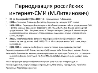 Периодизация российских
    интернет-СМИ (М.Литвинович)
•  С 1 по 4 периоды (с 1998 по 2000 гг.) – периодизация И.Давыдова.
•  2003 г. - Закрытие Страны.ру, Вестей.ру, Украины.ру – холдинг ФЭП уходит
•  2003-2005 гг.: Период устойчивого роста. Особенно развитие сайтов традиционных СМИ
   – ВГТРК, 1 канал, Комерсант, Ведомости, МК, КП, АиФ, РГ, Эхо, Форбс. Доминируют
   традиционные СМИ. Вещание радио и ТВ через интернет (ни одной радиостанции
   самостоятельной не возникло). Формирование лидеров из старых игроков: Лента,
   Газета, Ньюсру.
• 2005 г.: Пропагадистское деление. Формирование пула «кремлевских» СМИ:
   правда.ру, дни.ру, взгляд (май 2005), OG.ru. Оппозициционные СМИ: грани, еж.ру,
   каспаров.ру
• 2006-2007 гг.: эра new-media: блоги, соц сети (позже вики, ушахиди, твиттер)
Период влиянияния UGC: блоги, твиттер. СМИ заводят себе блоги, берут инфо из блогов.
New-media: Появляются издания, ориентированные на агрегацию блогов, т.е. состоящие из
   записей из блогов (Бесттудей, F5, ЛукэтМИ, ХабрХабр). Издания сами выходят в соц.
   сети
Новая тенденция: закрытие бумажных версия, уход только в интернет: gzt.ru
Новые издания: Слон ру, Свободная пресса, BFM, Опенспейс, Часкор, Соль, Ньютаймс
Рекламные Агрегаторы новостей
 