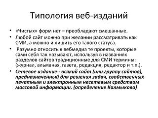 Типология веб-изданий
• «Чистых» форм нет – преобладают смешанные.
• Любой сайт можно при желании рассматривать как
  СМИ, а можно и лишить его такого статуса.
• Разумно относить к вебмедиа те проекты, которые
  сами себя так называют, используя в названиях
  разделов сайтов традиционные для СМИ термины:
  (журнал, альманах, газета, редакция, редактор и т.п.).
• Сетевое издание - всякий сайт (или группу сайтов),
  предназначенный для решения задач, свойственных
  печатным и электронным несетевым средствам
  массовой информации. (определение Калмыкова)
 
