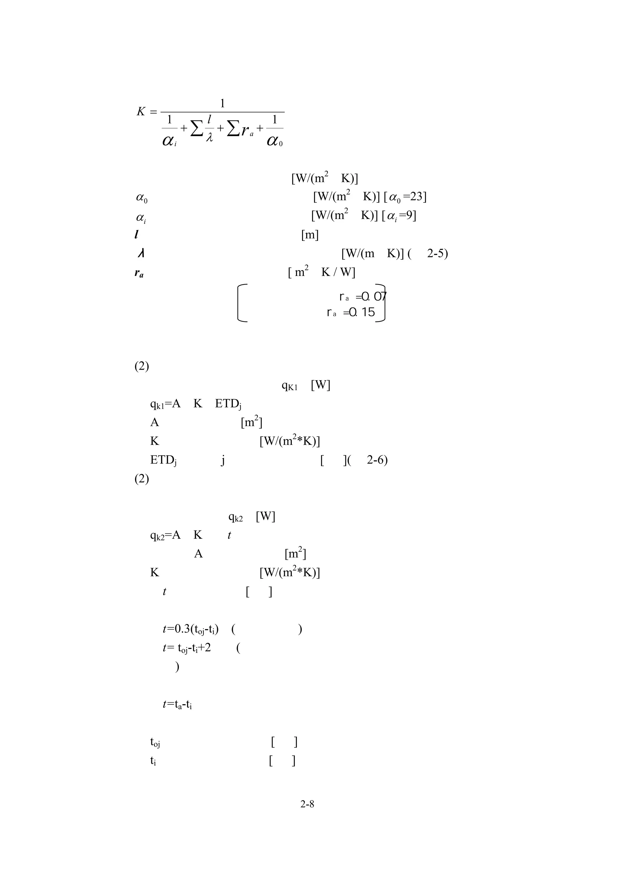1
K=
     1            l             1
             +∑       + ∑ra +
     α   i
                  λ             α   0



Ｋ ：結構體的熱通過率 [W/(m2•K)]
α 0 ：外牆外表面熱傳導率    [W/(m2•K)] [ α 0 =23]
α i ：室內表面熱傳導率     [W/(m2•K)] [ α i =9]
l ：結構體構成材料之厚度 [m]
λ ：結構造體構成材料之熱傳導率 [W/(m•K)] (表 2-5)
ra ：中間空氣層的熱阻抗 [ m2•K / W]
                           非密閉中間層：ra =0.07
                           密閉中間層：ra =0.15



(2)外牆、屋簷等構造體之熱負荷，應依以下公式計算。
   構造體之熱負荷    qK1 [W]
   qk1=A•K•ETDj
   A：構造體面積 [m2]
   K： 牆體熱通過率 [W/(m2*K)]
   ETDj ：時刻 j 時的實效溫度差 [ ℃](表 2-6)
(2)內牆之熱負荷，應依以下公式計算。
   安裝於內牆的門等小部份，應歸類為內牆部分。
   內牆之熱負荷 qk2 [W]
   qk2=A•K•⊿t
   在此       A：構造體面積 [m2]
   K： 牆體熱通過率 [W/(m2*K)]
   ⊿t：內外溫度差 [ ℃]
   內牆與非冷氣室或走廊等相接時：
   ⊿t=0.3(toj-ti) (一般情況下)
   ⊿t= toj-ti+2    (內牆所接的房間是像如廚房等的具熱源之房間的情
   況下)
   內牆與具空調溫度差的冷氣室或是暖氣室相接時：
   ⊿t=ta-ti


 toj ：設計用室外溫度 [ ℃]
 ti ：設計用室內溫度[ ℃]


                                        2-8
 