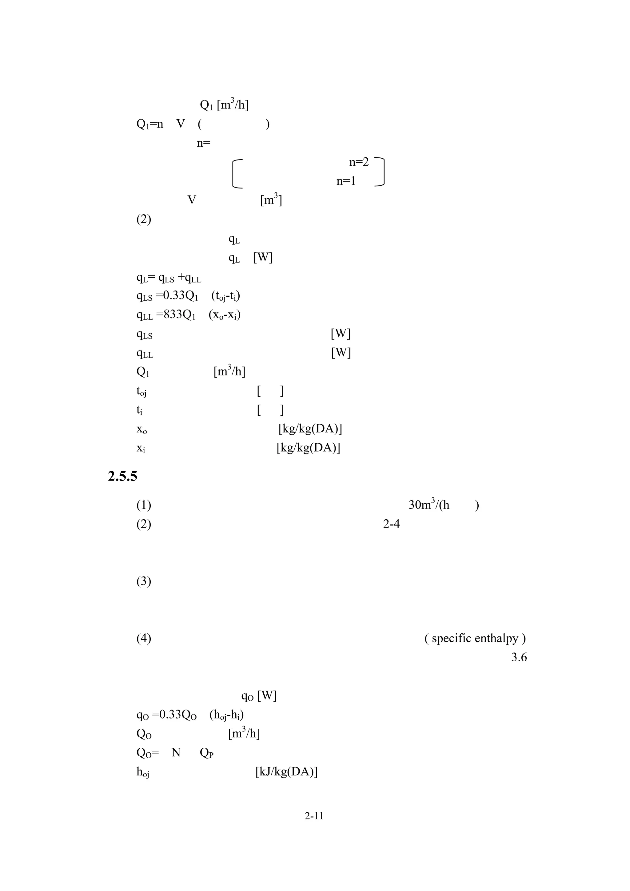 界空氣的門時所產生的滲透風量，應根據換氣次數法計算。
   滲透風量 Q1 [m3/h]
  Q1=n•V (換氣次數法)
     在此   n=換氣次數
                 入口在上風處時，n=2
                 上述情況外時，n=1
         V：室內容積[m3]
   (2)滲透風之熱負荷
   滲透風之熱負荷 qL，應依以下公式算出。
   滲透風之熱負荷 qL [W]
  qL= qLS +qLL
  qLS =0.33Q1•(toj-ti)
  qLL =833Q1•(xo-xi)
  qLS：因滲透風所產生之顯熱熱負荷[W]
  qLL：因滲透風所產生之潛熱熱負荷[W]
  Q1：滲透風量[m3/h]
  toj ：設計用室外溫度 [ ℃]
  ti ：設計用室內溫度[ ℃]
  xo：設計用室外絕對溼度 [kg/kg(DA)]
  xi：設計用室內絕對溼度 [kg/kg(DA)]

2.5.5 導入外氣之熱負荷
  (1)一般事務性公家機關的每人所需外界空氣量為 30m3/(h•人)。
  (2)計算外界空氣量時所需之人數值時，依表 2-4 所列出的人員密度為基
      準計算。但，若把每小時之正常在室人員數加入平均外來者數後，其
      數值會產生很大差異的話，則須配合實際情況進行修正。
  (3)外界空氣量應滿足相關法令等的規定。此外，須注意外界空氣量與排
      氣量的空氣平衡狀態，外界空氣量應保持在不會低於排氣量的狀態
      中，以保持建築物內的正壓。
  (4)外氣熱負荷，應根據外界空氣與室內空氣的比焓 ( specific enthalpy )
      差乘以外界空氣量後算出。此外，使用全熱交換器時，請參照第 3.6
      節的「全熱交換器」       。
  外界空氣之熱負荷 qO [W]
  qO =0.33QO•(hoj-hi)
  QO：外界空氣量[m3/h]
  QO= N• QP
  hoj ：外界空氣的比焓[kJ/kg(DA)]


                     2-11
 