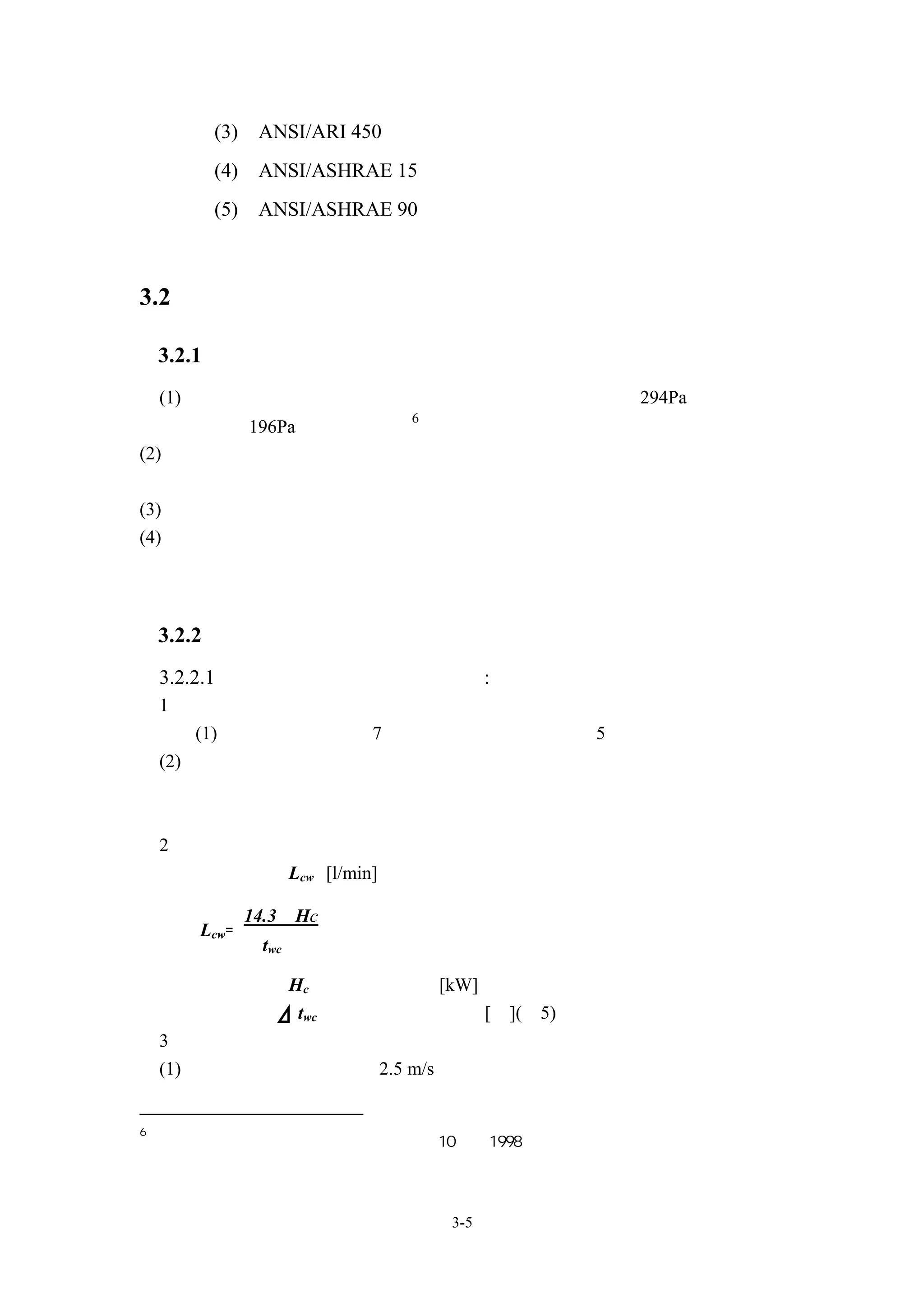 (3)    ANSI/ARI 450       冷凍冷凝器
        (4)    ANSI/ASHRAE 15     機械冷凍設備安全法規
        (5)    ANSI/ASHRAE 90     建築物之能源節約設計



3.2 空調箱

    3.2.1 空調箱選用通則
    (1) 附回風用風機時，機外靜壓僅為送風，空調箱機外靜壓 294Pa 以下，回風
                              6
     用風機 196Pa 以下為標準。
(2) 空調箱之設置須充分考慮噪音及振動等情況，並且留有足夠之保養所需空
    間。
(3) 以機器附屬之變頻器進行空調箱風機之轉速調整時須特別加以註記。
(4) 在不停止之空調系統中，須考慮變頻器故障時之操作旁路。




    3.2.2 空調箱規格擬定
    3.2.2.1 水冷式空調箱應考慮以下各點:
    1、盤管送回水溫度
        (1) 冰水入口溫度以 7℃，冰水出入口溫度差以 5℃為參考值。
    (2) 不同的盤管進出口冰水溫度，所影響盤管之效能，需依據設備供應商之技
        術資料加以修正


    2、水量
       冰水流量 Lcw [l/min]

              14.3•Hc
       Lcw=
               twc

       在此，           Hc：盤管冷卻能力[kW]
                      twc：冰水出入口溫度差[℃](≒5)
    3、風量
    (1) 盤管面風速建議不超過 2.5 m/s


6
    日本「建築設備設計基準等同要領」平成 10 年，1998




                                  3-5
 