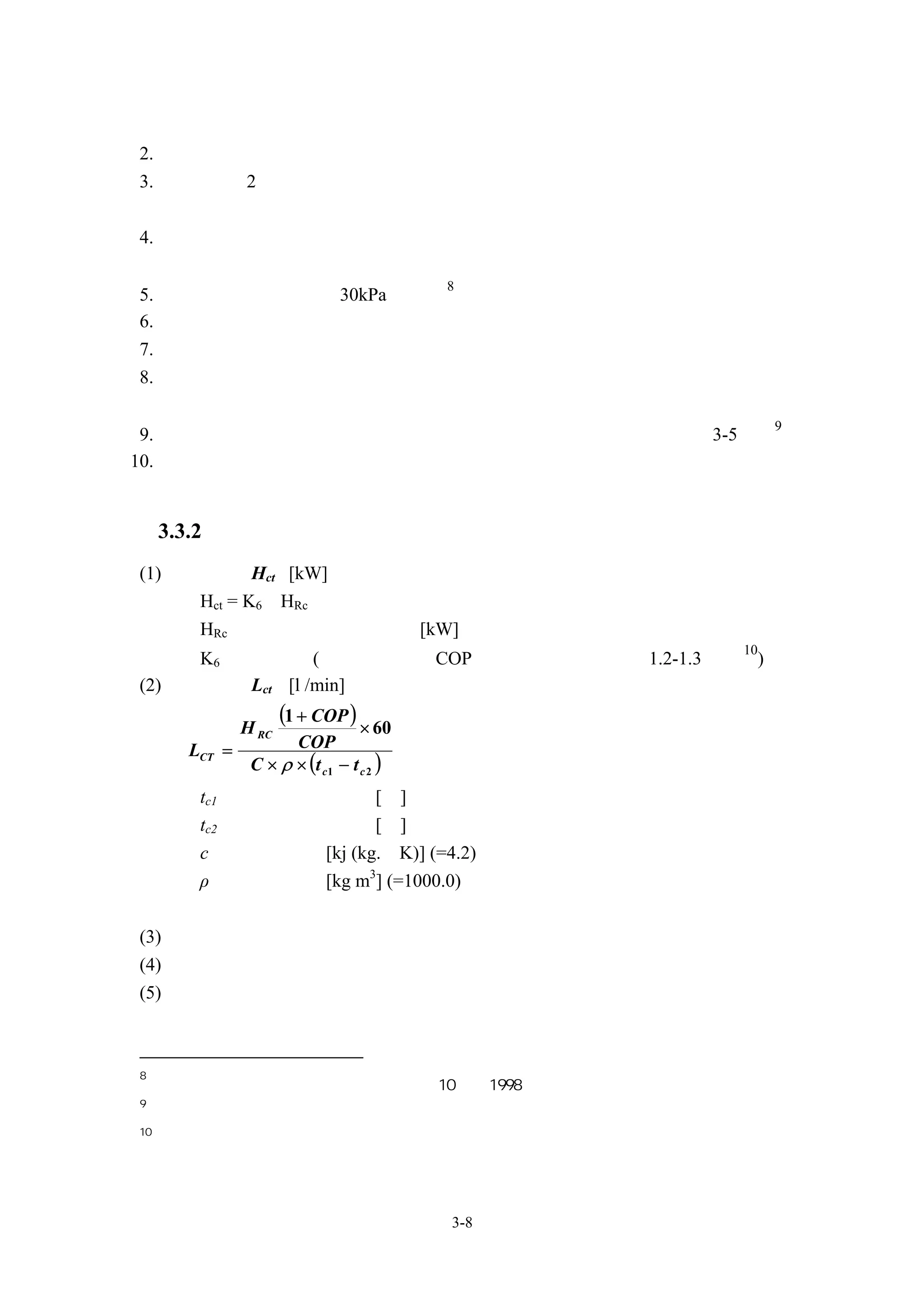 形式須特別加以註記。
2. 開放型冷卻塔須儘可能設置於遠離煙囪或是外氣入口﹝防止細菌之吸入﹞。
3. 當有設置 2 台以上之冷卻塔或是周圍有牆壁等之情形時，須考慮周圍空間及
  吐出引導裝置之高度。
4. 水側裝置須根據冷卻塔補給水的水質空氣污染的程度以及參考可預期之障
  礙，考慮經濟性加以選定。
                                          8
5.    補給水的水壓須確保 30kPa 以上。
6.    考慮防颱能力，建議加裝鋼索固定
7.    通年運轉或在中間期運轉之冷卻塔須考慮冷卻水溫度控制。
8.    冷卻水塔並聯運轉時之水位平衡，須考慮連通管管徑、水槽接續部形狀以及
     基礎的高度。
                                                     9
 9. 空調用冷卻水的出口溫度，建議以冷卻水塔所在環境濕球溫度提高 3-5℃。
10. 在多粉塵處、亞硫酸氣體等污染物質較多處設置冷卻水塔時，須考慮使用密
    閉式冷卻水塔。

     3.3.2 冷卻水塔規格擬定
(1) 冷卻能力 Hct [kW]
     Hct = K6•HRc
     HRc ：冷源機器的冷凍能力[kW]
                                                10
     K6：冷卻係數(依冷源設備的 COP 值決定，建議值約在 1.2-1.3 左右 )
(2) 冷卻水量 Lct [l /min]

               H RC
                      (1 + COP ) × 60
       LCT =          COP
                C × ρ × (t c1 − t c 2 )
        tc1：冷卻水出口溫度 [℃]
        tc2：冷卻水入口溫度 [℃]
        c：水的比熱 [kj (kg.•K)] (=4.2)
        ρ：水的密度 [kg m3] (=1000.0)


(3) 風機馬力
(4) 型式：例如方型或圓型、密閉式或開放式、逆流式或橫流式
(5) 風機型式
 軸流式、離心式等

8
     日本「建築設備設計基準等同要領」平成 10 年，1998
9
     工程經驗值
10
     依據冰水機性能管制表所求出之量




                                          3-8
 