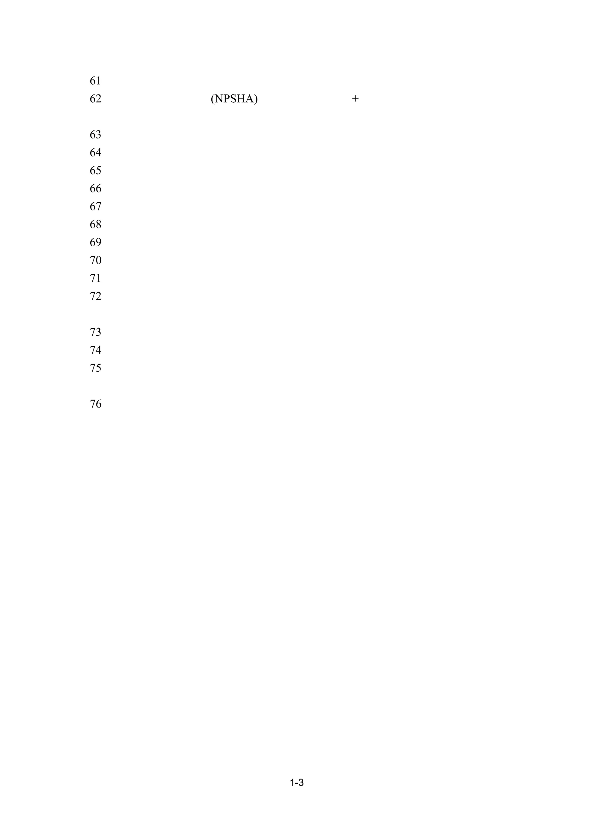 61、 揚程：水泵所能供給驅動水之總壓力。
62、 可用淨正壓吸入頭(NPSHA)：液面之絕對壓力+高度靜壓－管路壓損－流體相對
   溫度之飽和蒸氣壓力。
63、 閥件：在管線系統中控制流體流量或壓力等之元件。
64、 平衡閥：調整及平衡水量之閥件。
65、 釋氣閥：將水管路中空氣排出之閥件。
66、 三通控制閥：具有流體混流或分流控制功能之閥件。
67、 盤管：熱交換器之一種，空調系統上主要用於空氣與水或冷媒間之熱交換。
68、 冷卻水塔：主要利用水之蒸發，將系統熱量排至大氣之設備。
69、 水泵：驅動水流動之設備。
70、 冰水泵：驅動冰水循環之水泵。
71、 冷卻水泵：驅動冷卻水之水泵。
72、 水處理：對空調系統之用水施以防止結垢、懸浮固體積垢、抑制腐蝕與有機物成
   長之過程。
73、 差壓計：量測兩點間壓差的儀器。
74、 摩擦壓損：流體流動而產生之壓力損失。
75、 隔熱：利用單一材料或複合材料來防止熱量藉由傳導、對流或輻射方式損失或獲
   得之措施。
76、 污垢係數：傳熱面受污染所產生熱阻抗係數。




                   1-3
 