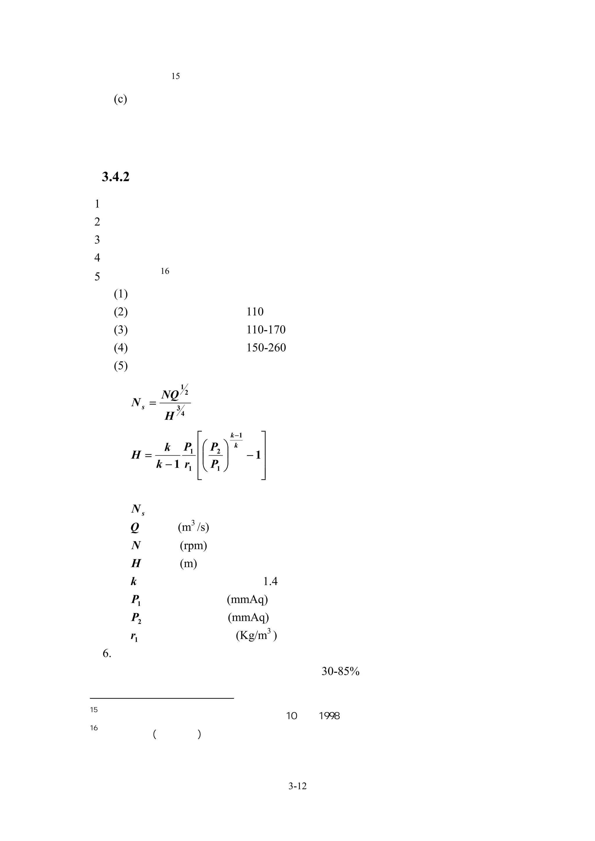 15
          定極數
      (c) 在廚房、浴室等之排氣用以及外氣取入用送風機的機殼上須具有防水功
          能




     3.4.2 風機規格擬定
 1、機外靜壓
 2、風量
 3、輸入電壓及電流
 4、馬達輸入功率
               16
 5、風機型式
   (1) 分為離心式、軸流式、斜流式等
   (2) 離心式之比速度約為 110 以下
      (3) 斜流式之比速度約為 110-170
      (4) 軸流式之比速度約為 150-260
      (5) 配合比速度進行風機與葉輪型式選擇
                         1
                             2
               NQ
        Ns =         3
                         4
               H
                                    k −1
                                               
             k P1  P2          
                                            − 1
                                      k
        H=                      
           k − 1 r1  P1                     
                    
                    
                                              
                                               
        其中
        N s 為比速度
        Q 為風量(m3 /s)
        N 為轉數(rpm)
        H 為水頭(m)
        k 為絕熱指數，空氣約為 1.4
        P1 為入口絕對壓力(mmAq)
        P2 為出口絕對壓力(mmAq)
        r1 為入口氣體的比重(Kg/m3 )
     6. 效率
     依據所選用風機型式與葉輪型式效率介於 30-85%


15
     日本「建築設備設計基準等同要領」平成 10 年，1998
16
     押田良輝著(沈頌文譯)「送風機設計法」啟學出版社




                                                   3-12
 