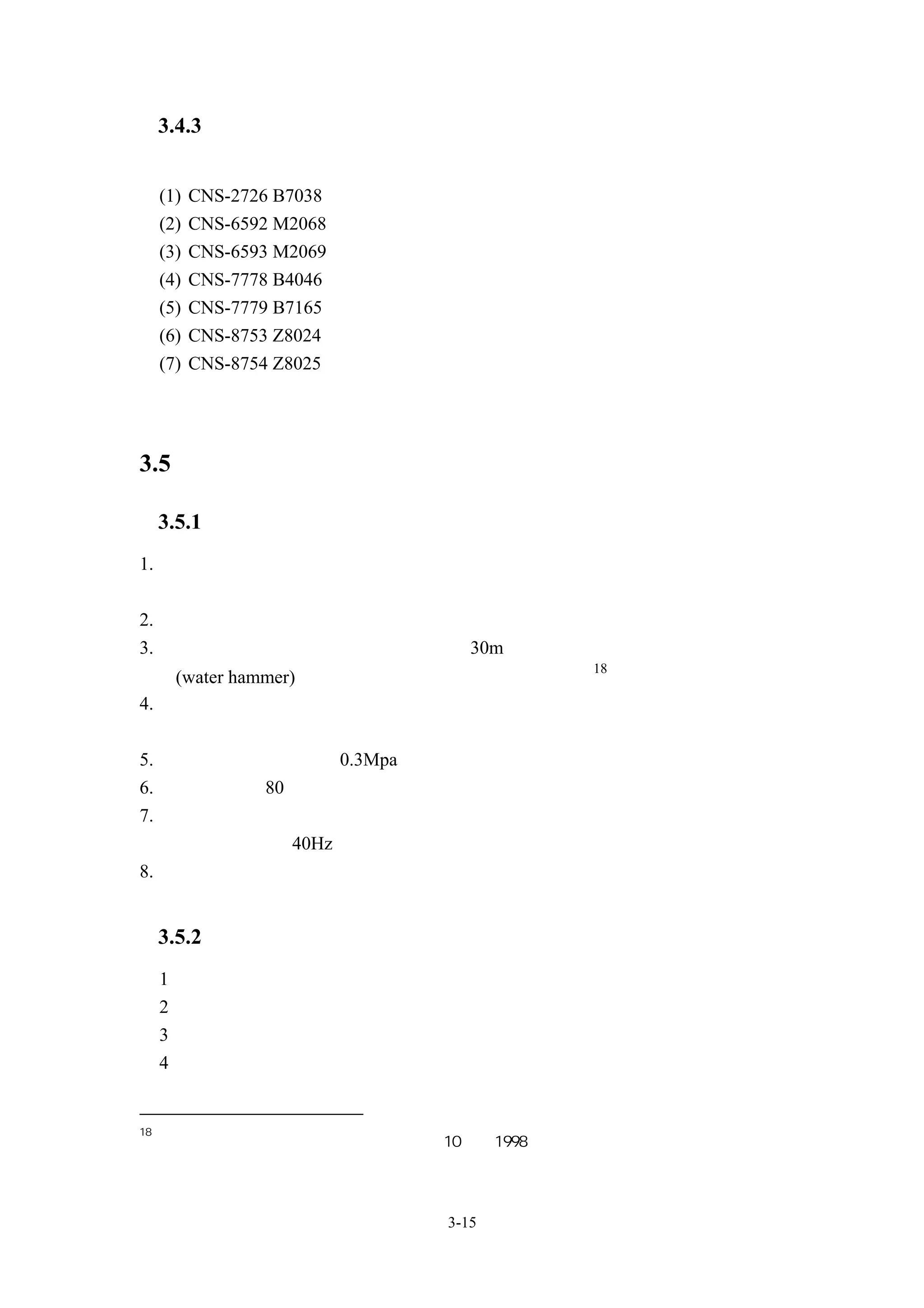 3.4.3 相關標準
     中華民國國家標準
     (1)   CNS-2726 B7038 鼓風機試驗法
     (2)   CNS-6592 M2068 軸流式電動局部扇風機
     (3)   CNS-6593 M2069 離心式局部扇風機（電動機直接聯結）
     (4)   CNS-7778 B4046 送風機
     (5)   CNS-7779 B7165 送風機檢驗法
     (6)   CNS-8753 Z8024 風扇、鼓風機、壓縮機、噪音級測定法
     (7)   CNS-8754 Z8025 風扇、鼓風機、壓縮機、噪音譜測定法




3.5 離心式水泵

     3.5.1 離心式水泵選用通則
1. 幫浦口徑原則上須吸入口徑及吐出口徑均須標示。但在設計上，吸入口徑加
  以特別註記，吐出口徑以製造者標準為主，不加特別註記
2. 在同一系統內設置複數台或並聯設置幫浦時，在幫浦之吐出處設逆止閥
3. 幫浦的全揚程在吐出處開放配管超過 30m，配管內設有電磁閥等裝置，對水
                                      18
  垂(water hammer)的發生較敏感時，須設緩衝式逆止閥
4. 設置於開放配管之幫浦吸入側，原則上裝設逆止閥，防止幫浦停止時落水。
  再者，長時間停止自動運轉時，可使用自吸式幫浦
5. 在幫浦上有施加超過 0.3Mpa 之背壓時，須註記背壓值
6. 使用於超過 80℃流體之幫浦時，須特別註明使用流體溫度
7. 使用變頻器時，若非使用專用馬達，需考慮馬達於低轉速時之散熱問題，一
  般馬達不適用於 40Hz 以下操作
8. 採用變頻器時，須使用能抑制諧波型變頻器


     3.5.2 水泵規格擬定
     1、水泵揚程
     2、水量
     3、水泵效率
     4、型式


18
     日本「建築設備設計基準等同要領」平成 10 年，1998




                            3-15
 