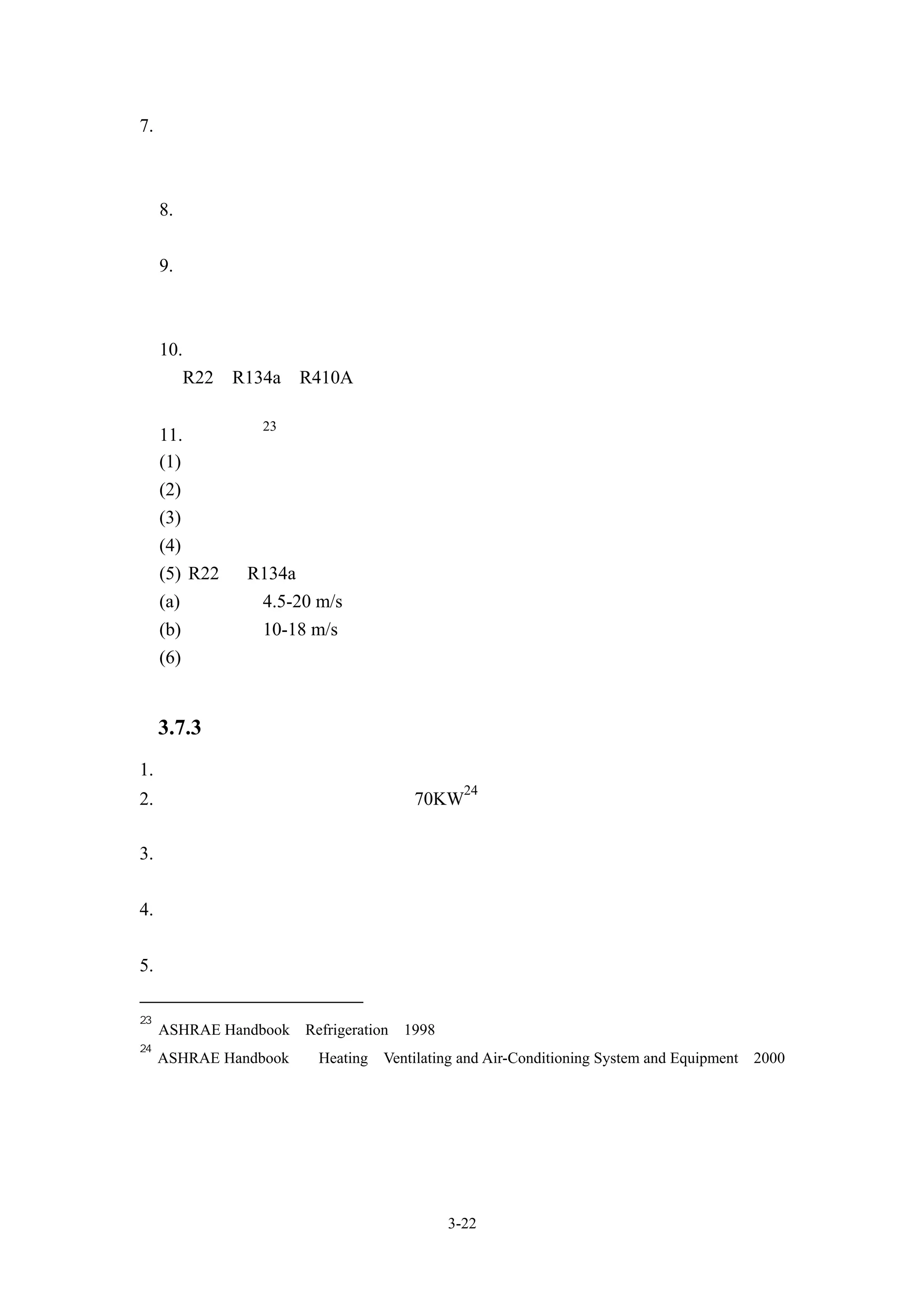 7. 機外靜壓
  使用風管進行空氣分佈時須註明所需靜壓


     8. 電源


     9. 安全保護裝置
     高低壓保護開關、油壓保護開關、啟動保護等等


     10. 冷媒種類
     如 R22、R134a、R410A 等等

                  23
     11. 冷媒配管
     (1) 確定正確的冷媒流量進入蒸發器
     (2) 防止過大壓損，但須防止流速過小
     (3)   防止載系統元件中存流大量潤滑油，而造成壓縮機油壓不足
     (4)   保持管內乾淨與乾燥，冷媒管焊接時，建議充填氮氣
     (5)   R22 與 R134a 之冷媒管留速建議值
     (a)   吸氣管：4.5-20 m/s
     (b)   吐氣管：10-18 m/s
     (6)   配管時宜參設備商所提供冷媒管長與高低限制建議值，並進量縮短冷媒管
           路長度

     3.7.3 單元型空調機安裝需求
1. 分離式系統應該參考供應商之相關技術資料，隨管路之增加進行冷媒補充
                                             24
2. 避免噪音及震動問題；在超過 70KW 冷凍能力壓縮機設備，建議安裝於水
  泥平台上
3. 含壓縮機部分建議裝於水平面上，並且不要將該部分機器直接固定於地面
  上，能裝設防震基座
4. 在氣冷式冷凝器的安裝，應注意空氣的流動，勿使冷凝器出風與入風方向被
  障礙物阻擋
5. 盡量縮短冷媒管距

23
     ASHRAE Handbook「Refrigeration」1998
24
     ASHRAE Handbook 「Heating、Ventilating and Air-Conditioning System and Equipment」2000




                                           3-22
 