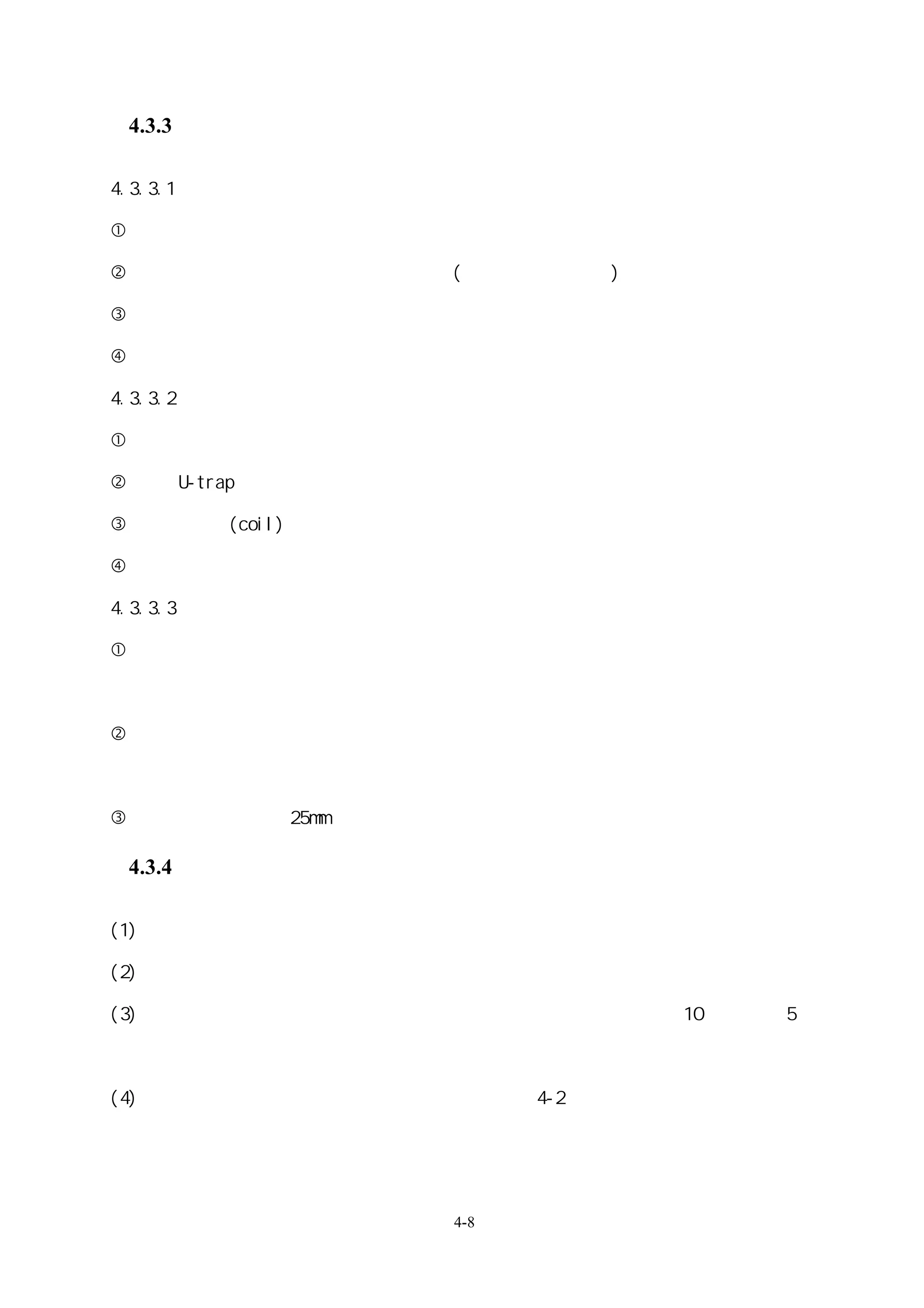 4.3.3 機器週邊配管

4.3.3.1 冷凍機周邊配管

 冰水機冰水配管水泵入口處，冷卻水塔水泵入口處，須裝設濾網。

 跟冰水機連接的配管，須裝設防震接頭(吸收式冰水機除外)。

 在冰水及冷卻水配管的最低點裝設排水閥。

 在蒸發器及冷凝器的出入口可裝設關斷閥。

4.3.3.2 空氣調和機周邊配管

 裝設冰水系統用排水管。

 裝設 U-trap。

 在連接盤管(coil) 最低點裝設排水閥，最高點裝設排氣閥。

 連接空氣調和機設備的配管，都應裝關斷閥。

4.3.3.3 水泵周邊配管

 水泵的出水口應裝設防震接頭。如果開放迴路使用防震結構的話，則只須要裝在出水

口側即可。

 密閉迴路或是冷卻塔裝設位置比冷凝器高時，不用裝逆止閥，於水泵並聯系統則應裝

逆止閥。

 排水閥規格，採用 25mm 口徑以上。

 4.3.4 測量儀器的裝設

(1) 溫度計、壓力計等，裝設於配管或設備容易觀察的位置。

(2) 壓力計裝設位置，不可裝設於空氣易囤積之處。

(3) 冰水管的各個送管直管部分，如裝設流量計，流量計前後應保持前 10 倍管徑後 5 倍

  管徑的管長，必要時可結合溫度信號，監控傳輸熱值。

(4) 溫度計、壓力計以及瞬間流量計，裝設位置如表 4-2 所示。




                       4-8
 