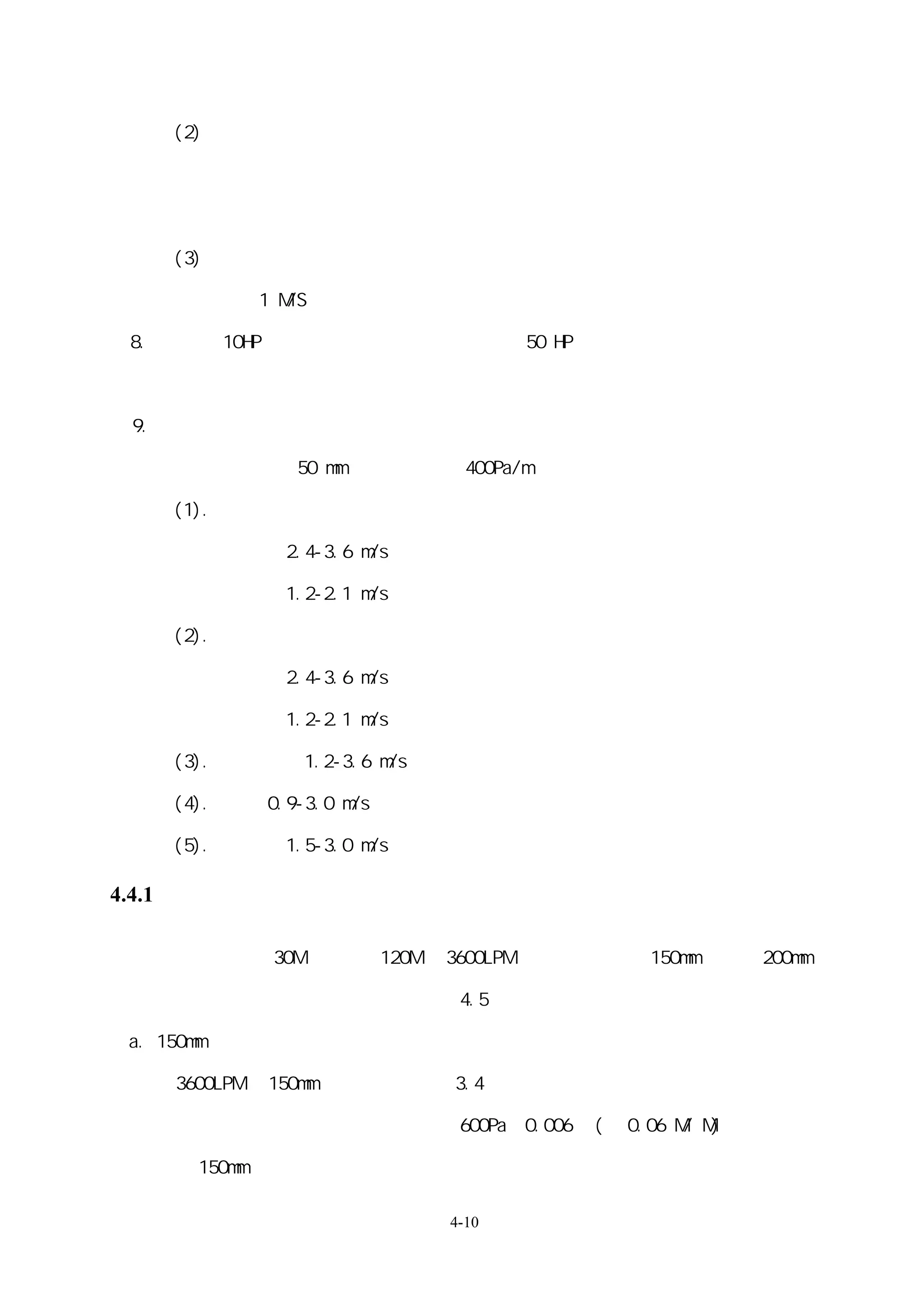 (2)小型系統：

     一次側：多主機、多區域定流量或變流量的選擇。

     一次側特定時間區域定流量或變流量的選擇（例教室、教堂、會議室）。

     (3) 集水頭必需達到使進水水溫混合均勻與出水水溫穩定的要求，集水頭內流速

       最好在 1 M/S 以下。

 8.變流量：10HP 以上的泵浦建議用變流量系統，50 HP 以上的泵浦負載變動大者應該

         用馬達變轉速裝置

 9.水流速建議值

     水管管徑大於 50 mm 以上，壓損在 400Pa/m 以下

     (1).冰水系統：

     水泵出水管：2.4-3.6 m/s

     水泵入水管：1.2-2.1 m/s

     (2).冷卻水系統：

     水泵出水管：2.4-3.6 m/s

     水泵入水管：1.2-2.1 m/s

     (3).一般主管：1.2-3.6 m/s

     (4).立管：0.9-3.0 m/s

     (5).分歧管：1.5-3.0 m/s

4.4.1 節能設計計算方式例

 一系統如以落差 30M、總管長 120M 及 3600LPM 進行運轉，如以 150mm 配管與 200mm

 配管作比較，系統設備內之水頭損失為 4.5 米，其節能效果如下：

 a. 150mm 配管

     3600LPM 於 150mm 配管內其流速約 3.4 米

     查配管摩擦損失圖得管路每米損失 600Pa＝0.006 ㎏(約 0.06 M/ M)

     以 150mm 配管時，系統所需克服的全揚程為

                             4-10
 