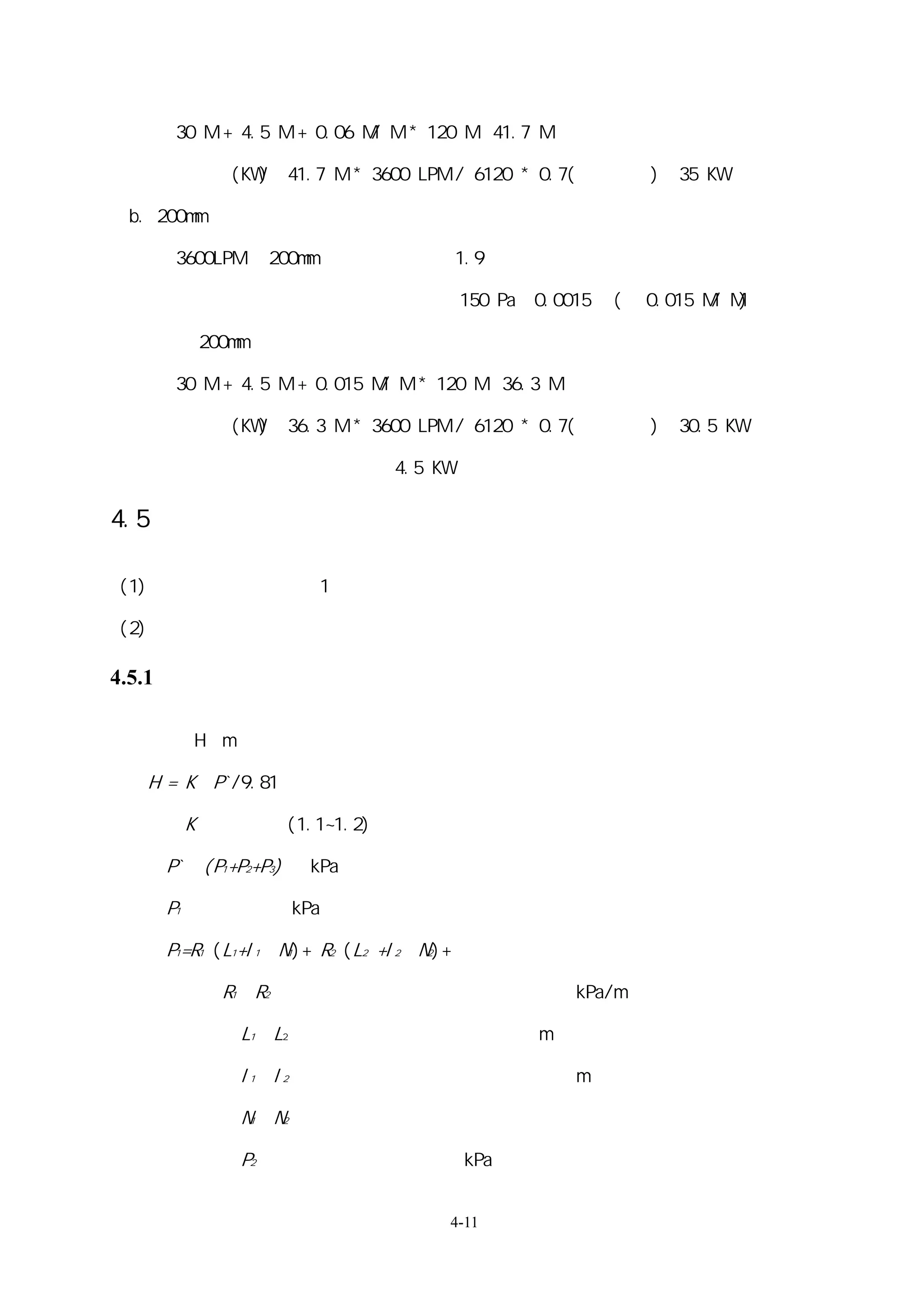 30 M + 4.5 M + 0.06 M/ M * 120 M＝41.7 M

       軸馬力(KW)＝41.7 M * 3600 LPM / 6120 * 0.7(水泵效率)＝35 KW

 b. 200mm 配管

       3600LPM 於 200mm 配管內其流速為 1.9 米

       查配管摩擦損失圖得管路每米損失 150 Pa＝0.0015 ㎏(約 0.015 M/ M)

       以 200mm 配管時，系統所需克服的全揚程為

       30 M + 4.5 M + 0.015 M/ M * 120 M＝36.3 M

       軸馬力(KW)＝36.3 M * 3600 LPM / 6120 * 0.7(容積效率)＝30.5 KW

      兩者比較軸馬力既可省能源 4.5 KW

4.5 配管及水泵的計算

(1)     計算順序參考第 1 節「基本事項」

(2)     「配管摩擦阻抗線圖」。這時不需考慮溫度所造成的摩擦係數與比重的變化。

4.5.1 計算公式

水泵揚程 H﹝m﹞

   H = K•P`/9.81

此時      K：安全系數(1.1~1.2)

      P`：(P1+P2+P3) ﹝kPa﹞

      P1：配管阻抗﹝kPa﹞

      P1=R1 (L1+l1•N1)+ R2 (L2 +l2•N2)+……

      此時    R1、R2   ：不同規格配管的配管摩擦阻抗﹝kPa/m﹞

              L1、L2 ：不同規格配管的實際長度﹝m﹞

              l1、l2 ：不同規格局部阻抗的相當長度﹝m﹞

              N1、N2 ：不同規格局部阻抗類別個數

              P2    ：機器內壓力損失﹝kPa﹞


                                    4-11
 