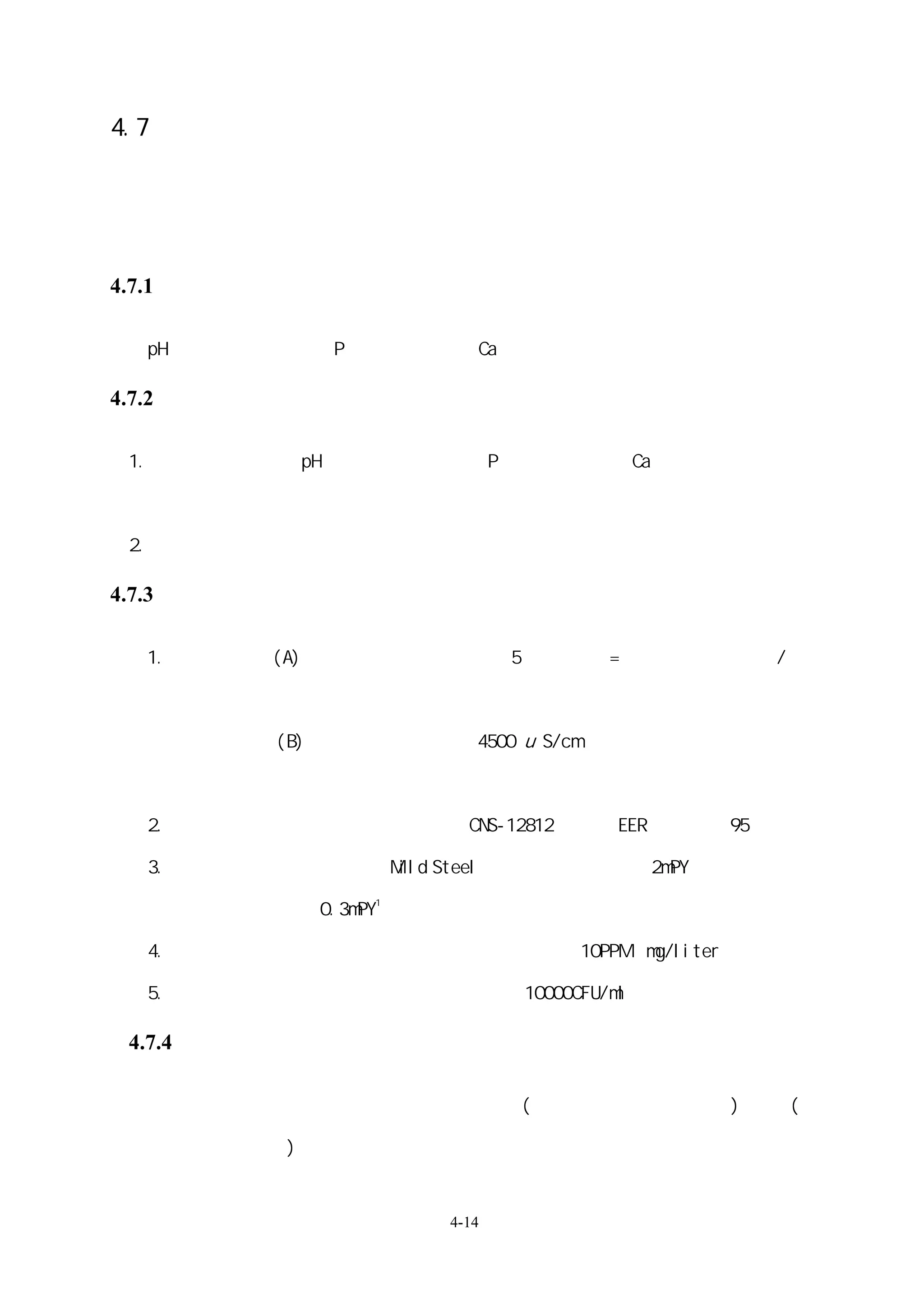4.7：水系統的水質控制

   水質控制主要在達到節約空調主機電力能源、用水量以及防垢、防蝕、殺藻菌及控

   制退伍軍人菌的目的。注意事項如下：

4.7.1、水處理的對象：

   pH、導電度、總鹼度、P 鹼度、全硬度、Ca 硬度、氯離子、 全鐵、矽土

4.7.2、水質檢測：

 1.   每月各檢測一次 pH、導電度、總鹼度、P 鹼度、全硬度、Ca 硬度、氯離子、 全

      鐵、矽土及菌落數。

 2.   半年檢測一次冷卻循環水懸浮固體物。

4.7.3、規範項目：

   1.   節水規範：(A)冷卻水濃縮倍數必須大於 5，濃縮倍數=（循環水之導電度）（補
                                            /

                充水之導電度）

              (B)容許導電度可提高至 4500 u S/cm

        由設計師根據實際需要選擇上述二者之一為規範。

   2.   防垢規範：主機在正常運轉下依照 CNS-12812 標準其 EER 必須維持 95﹪以上

   3.   防蝕規範：管材為鋼材（Mild Steel）其腐蝕率必須小於 2mPY，若為銅管材其
                      1
        腐蝕率必須小於 0.3mPY

   4.   懸浮固體規範：循環水之懸浮固體濃度必須小於 10PPM（mg/liter）

   5.   藻菌規範：循環水之微生物菌落數必須小 10000CFU/ml

 4.7.4、系統內必須進行之水處理項目如下：

        防垢、防蝕（使用水垢處理器）
                     、懸浮固體(使用雜質分離器、過濾器)、藻菌(使

        用滅藻菌器)、自動控制冷卻水導電度。


                           4-14
 