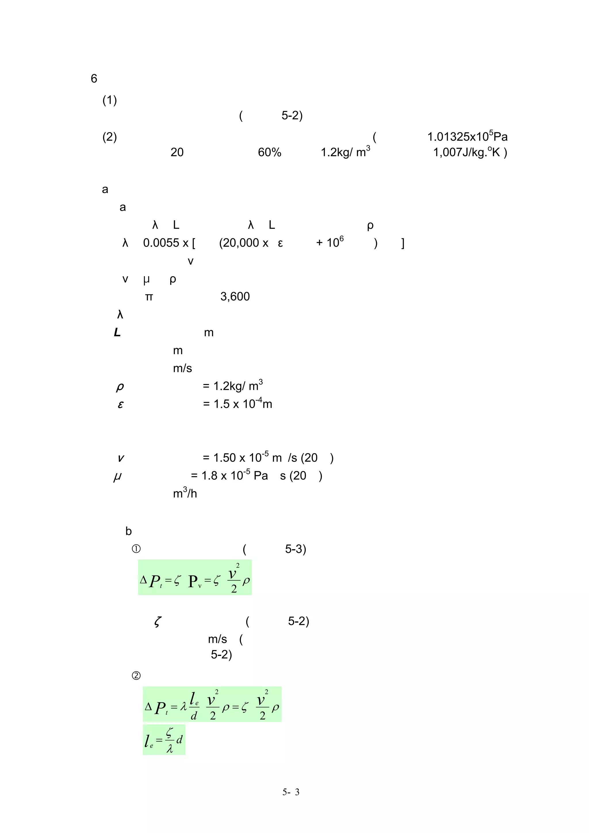 6、壓損
  (1) 計算風管系統的壓損，以全壓為基準，根據壓力損失、局部壓損係數以及局部
      壓損的相當長度來計算(參考表 5-2)。
  (2) 計算空調•通風風管，原則上將空氣視為標準空氣(標準氣壓 1.01325x105Pa、
      乾球溫度 20℃、相對濕度 60%、密度 1.2kg/ m3、定壓比熱 1,007J/kg.oK )
      來計算。
  a、 壓損的計算
  （a） 直風管的壓損⊿Ｐｔ〔Ｐａ〕
  ⊿Ｐｔ＝λ．L ｄ．Ｐｖ＝λ．L ｄ．ｖ２                                             ２．ρ
                                                                6          １   ３
    λ＝0.0055 x [１＋(20,000 x ε                              ｄ + 10    Ｒｅ)        ] 、
    Ｒｅ＝ｖｄ                 ν、
    ν＝μ             ρ
    Ｑ＝π             ４•ｄ２•3,600
其中，λ：直管的摩擦係數
   L：直管的長度﹝m﹞
   ｄ：直徑﹝m﹞
   ｖ：風速﹝m/s﹞
   ρ：空氣的密度 = 1.2kg/ m3
   ε：絕對粗糙度 = 1.5 x 10-4m
   Ｐｖ：動壓〔Ｐａ〕
   Ｒｅ：雷諾係數
   ν：動黏滯係數 = 1.50 x 10-5 m２/s (20℃)
   μ：黏滯係數 = 1.8 x 10-5 Pa•s (20℃)
   Ｑ：風量﹝m3/h﹞

   （b）分歧及變形部分等的壓損⊿Ｐｔ〔Ｐａ〕
         根據局部壓損係數(參照圖 5-3)時
                                        2

        ∆ P = ζ• = ζ•
                P    v                      ρ
                t             v
                      2

    其中 ζ：局部壓損係數(參照表 5-2)
         ｖ：風速﹝m/s﹞(非合流部分取其上游側；合流部分取其下游側。其餘
                     參考表 5-2)
         根據相當長度的時候
                                  2             2

        ∆ Pt        = λ l •v
                          e
                                      ρ = ζ•v       ρ
                          d       2             2
                    ζ
        l       =     d
            e
                    λ


                                                        5- 3
 