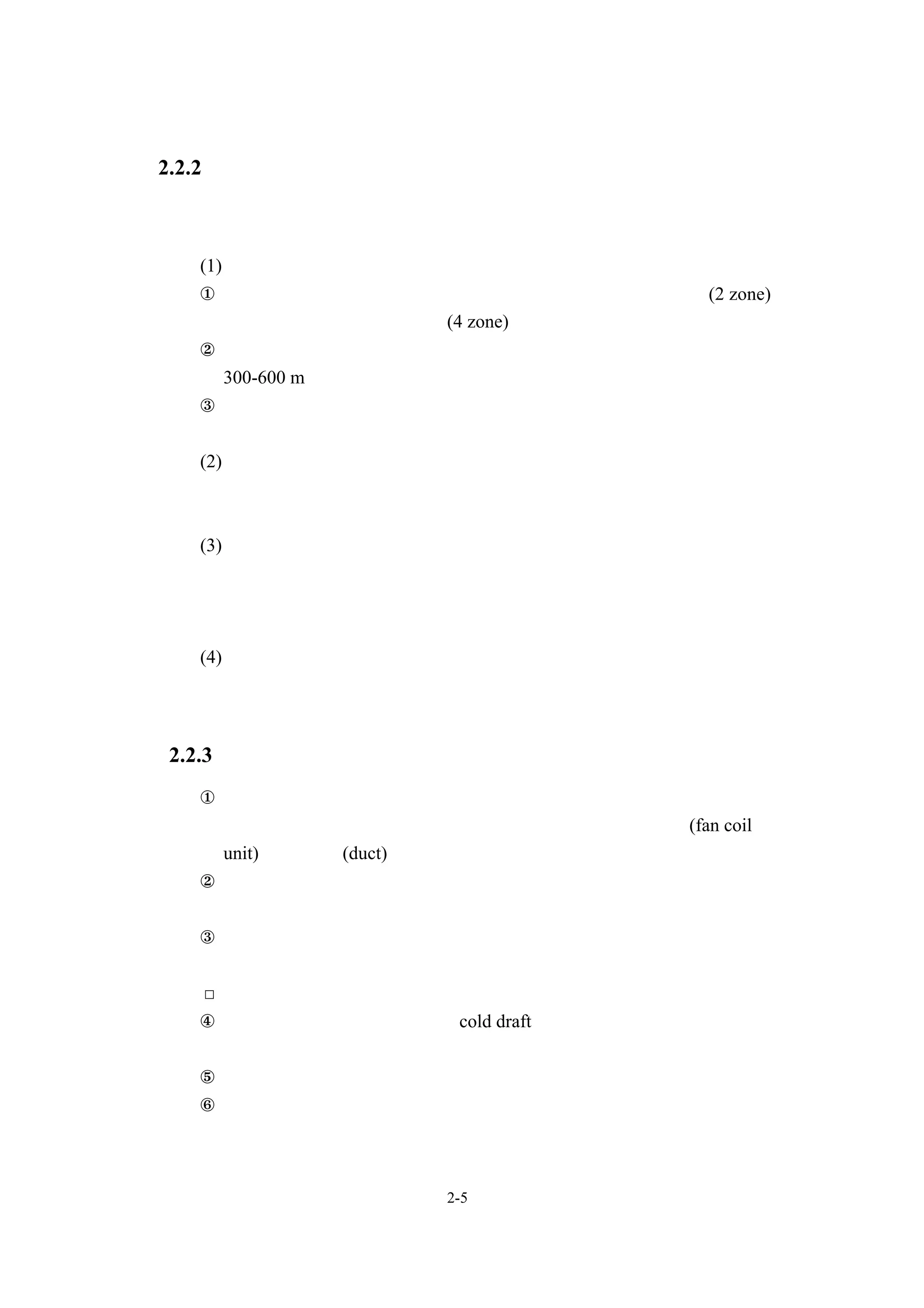 2.2.2 分區設計
   分區設計可在充分檢討方位、熱負荷傾向、使用時間、空調條件等因素
  之後，參考下列的分類進行合理的配置。
   (1)方位之分區設計
   ①採用中央式空調方式時，原則上應區分為東、西或南、北兩區(2 zone)，
    亦或是東、西、南、北四區(4 zone)。
   ②對較寬廣的辦公室部分做分區設計時，一個空調系統的處理面積以
    300-600 m２為原則 。
   ③在內部較深長的起居室 應區分為熱負荷變動較大的外圍部分與室內部
               ，
      分。
   (2)熱負荷傾向之分區設計
   會議室、禮堂、高級房舍、餐廳等熱負荷傾向與一般起居室不同之空間，
      其系統之設定應有別於一般系統。
   (3)使用時間之分區設計
   值夜室、防災中心等整天使用之場所，會議室、交誼廳等有時會使用之
      場所，以及在某一時期會因加班等原因固定使用之場所， 其系統之設
      定應有別於一般系統。
   (4)空調條件之分區設計
   電腦控制室、電話交換機室等空調的對象以機器、裝置等物件為主時，
      應設定對應其空調條件之系統。

2.2.3 送風與換氣
   ①起居室的送風量，應以空間容積為基準，其所需換氣次數為：使用全空
    氣式空調時，每小時需８次以上﹔此外，使用室內送風機(fan coil
    unit) 、送風管(duct)併用式場合空調時，每小時需５次以上。
   ②對於會議室、禮堂等不定期使用之空間，應確保符合其最大收容人數時
    之換氣量。
   ③一般而言，起居室等應以定風量方式送風。但，若需對應各起居室等的
     熱負荷變動時，則以變風量方式送風。
   □
   ④空氣吹出口的位置，應在考慮 cold draft 效應 、防止玻璃表面結霧等因
    素後決定。
   ⑤對於建築物全體及各樓層各部分，皆應確保送風、排氣之平衡狀態。
   ⑥外界空氣進入口、排氣口之設置位置，應取決於送風、排氣會不會相互
    影響。另外，對於煙囪開口處、開放式冷卻水塔的配置及風向的考量


                   2-5
 