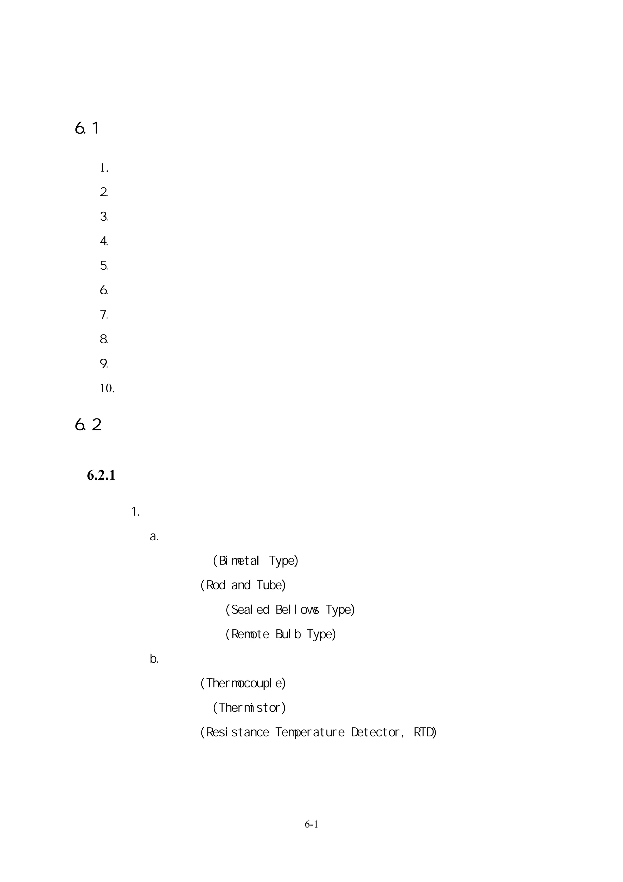 第六章 空調系統控制設備及節能自動監控系統

6.1：自動監控系統監控對象：

 1.   溫度（開關、設定控制、顯示）
 2.   濕度（設定控制、顯示）
 3.   壓力（開關、設定控制、顯示）
 4.   冰水流量（開關、顯示、控制）
 5.   風量（設定控制、顯示、開關控制）
 6.   空氣品質（顯示、設定控制、開關控制）
 7.   熱量顯示（設定控制程序、顯示、開關控制）
 8.   電量（設定控制、顯示、開關控制）
 9.   設備狀態（設定負載順序控制、顯示、開關控制）
 10. 其他


6.2：各種元件與控制器、控制機構等之選用。

6.2.1、感測器：（含轉換器輸出）

      1.溫度感測器
       a. 產生機械訊號者
       －雙金屬式(Bimetal Type)
       －桿管式(Rod and Tube)
       －密閉風箱式(Sealed Bellows Type)
       －毛細管球式(Remote Bulb Type)
       b.產生電子訊號者
       －熱電偶(Thermocouple)
       －熱敏電阻(Thermistor)
       －熱阻體(Resistance Temperature Detector, RTD)
       －惠斯敦電橋
       －半導體測溫電阻體


                             6-1
 