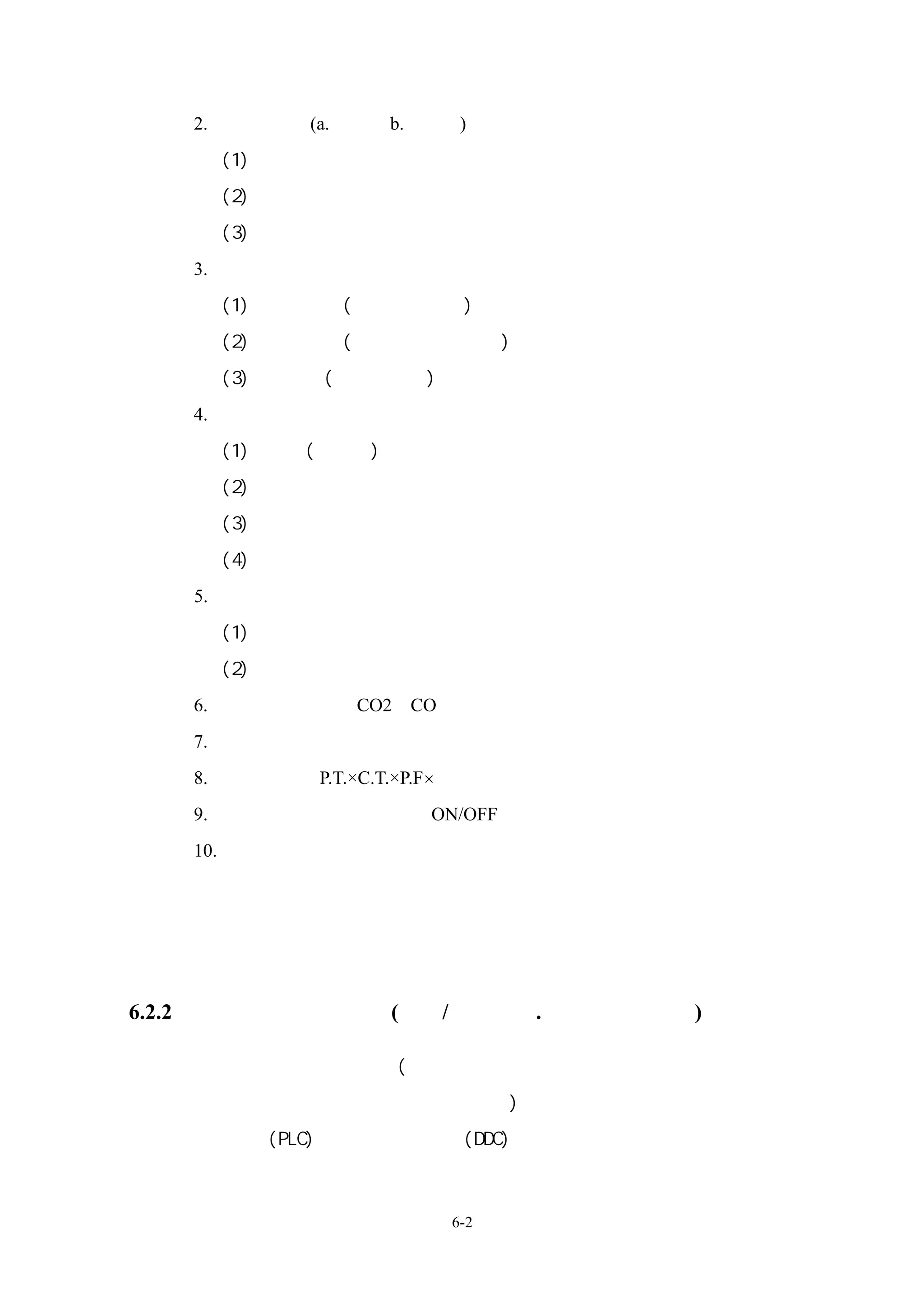 2. 濕度感測器(a.機械式 b.電子式)
     (1)相對濕度偵測法
     (2)乾、濕球溫度偵測法
     (3)露點溫度偵測法
   3.壓力、壓差感測器：
     (1)布當管元件(應用於高壓力)
     (2)伸縮管元件(應用於中壓或低壓)
     (3)隔膜元件(低壓或微壓)
   4.流量感測器
     (1)機械式(容積式)流量計
     (2)差壓式流量計
     (3)電磁式流量計
     (4)渦流式流量計
   5.風量感測器：
     (1)熱線風速計
     (2)皮托管式流速計
   6.空氣品質感測器：CO2、CO
   7.熱量顯示：利用流量計與溫差的乘積
   8.電量：功率＝P.T.×C.T.×P.F×倍數比
   9.設備狀態：設備運轉時數、ON/OFF、負載狀態
   10. 其他：水位感測器
             電極式
             靜電容量式
             浮球式

6.2.2、控制器與控制機構：(電氣/電子式、.氣壓式、數位式)

   變頻器、兩通閥及三通閥(馬達式閥門操作器、浮動式閥門操作器、比例式閥
   門操作器、彈簧復歸比例式閥門操作器)、蝶閥操作器、風門致動器、程序邏
   輯控制器(PLC)、直接數位控制器(DDC)



                        6-2
 