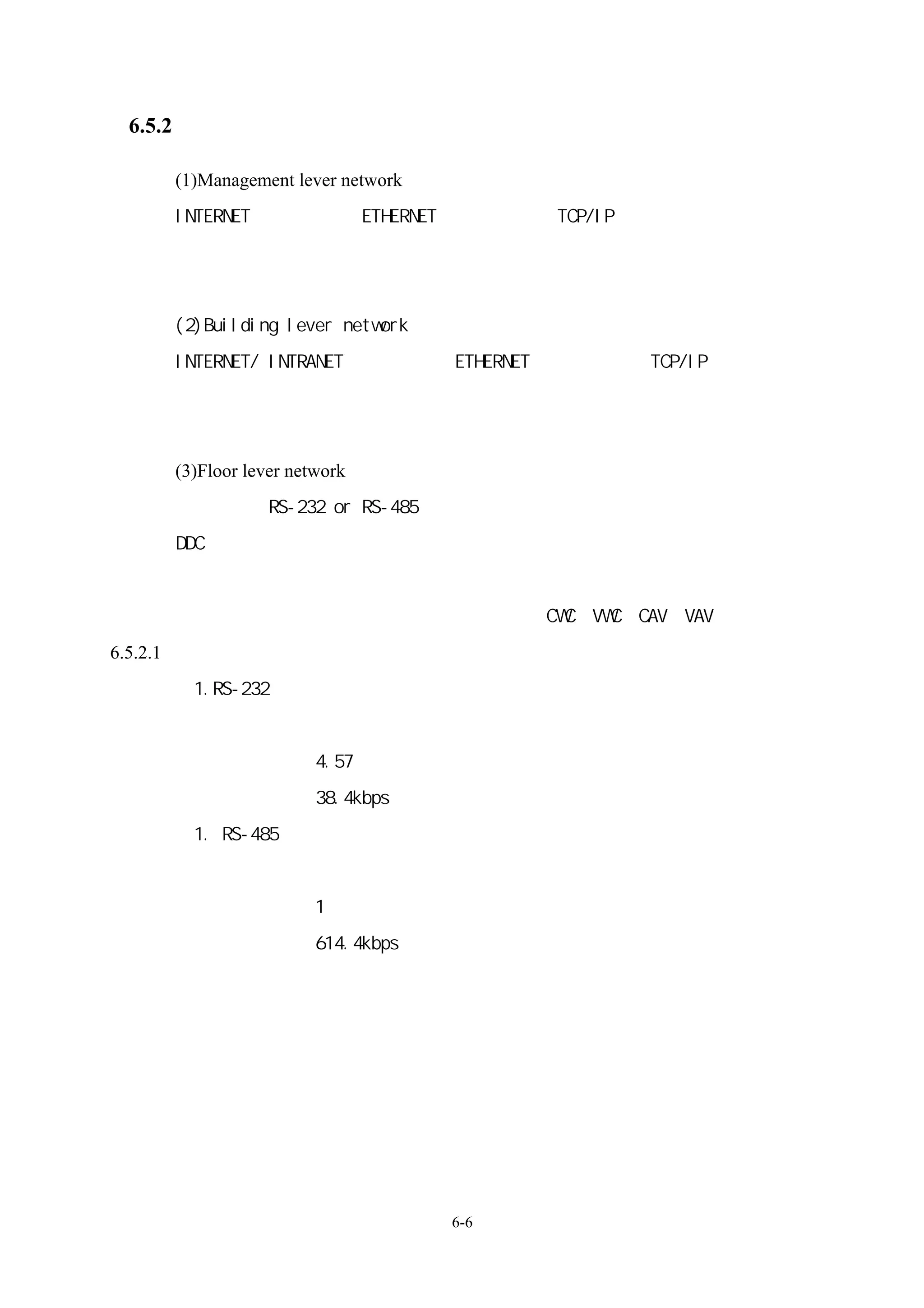 6.5.2 網路架構

    (1)Management lever network：
    INTERNET：硬體介面（ETHERNET）
                          、軟體介面（TCP/IP）
    負責處理改變負荷變動（區域負荷變動、季節負荷變動、預期負荷、日負荷管
    制）
    (2)Building lever network：
    INTERNET/ INTRANET：硬體介面（ETHERNET）
                                    、軟體介面（TCP/IP）、模組設備
    控制器、建築模組控制器（照明、消防與衛生系統、電力監視、可程式控制器）、
    可攜式控制台、獨立式控制單元。
    (3)Floor lever network：
    硬體介面（RS-232 or RS-485）
                         、軟體介面（各廠牌不竟相同）
    DDC 控制網路：
    變頻器、單獨控制器、實驗室控制器、數位能源監視器、排煙控制器、熱能設
    備控制器附感測器（熱泵、通風箱、空調箱、CWC、VWC、CAV、VAV、室內風壓）
6.5.2.1、網路架構連接線
      1.RS-232 特性
           一對一的全雙工連接
           連線長度 4.57 米
           傳送速率 38.4kbps
      1. RS-485 特性
           一對多的半雙工連接
           連線長度 1 公里
           傳送速率 614.4kbps
           兩條信號線




                                   6-6
 