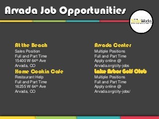 Arvada Job Opportunities


  At the Beach         Arvada Center
  Sales Position       Multiple Positions
  Full and Part Time   Full and Part Time
  15400 W 64th Ave     Apply online @
  Arvada, CO           Arvada.org/city-jobs
  Home Cookin Cafe     Lake Arbor Golf Club
  Restaurant Help      Multiple Positions
  Full and Part Time   Full and Part Time
  16255 W 64th Ave     Apply online @
  Arvada, CO           Arvada.org/city-jobs/
 