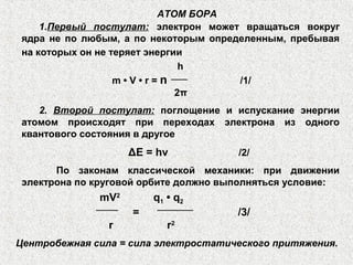 АТОМ БОРА
1.Первый постулат: электрон может вращаться вокруг
ядра не по любым, а по некоторым определенным, пребывая
на которых он не теряет энергии
h
m • V • r = n /1/
2π
2. Второй постулат: поглощение и испускание энергии
атомом происходят при переходах электрона из одного
квантового состояния в другое
ΔE = hν /2/
По законам классической механики: при движении
электрона по круговой орбите должно выполняться условие:
mV2
q1 • q2
= /3/
r r2
Центробежная сила = сила электростатического притяжения.
 