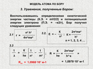 Воспользовавшись определениями кинетической
энергии частицы (К.Э. = mV2/2) и потенциальной
энергии электрона (П.Э. = –е2/r), Бор получил
следущие уравнения:
МОДЕЛЬ АТОМА ПО БОРУ
3. Уравнения, полученные Бором:
3.1
n2
h2
4π2
me4
r =
3.2. Е = –
К
n2
n = 1, 2, 3, 4 …
1
λ
=
К
he
1 1
n2 m2
– R =;
К
he
=
2π2
me4
h3
·e
= 1,0978·107
м-1
=
3.3
2π2
me4
h2
К =;
Ron = 1,0968·107
м-1
 