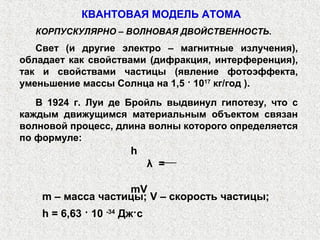 КВАНТОВАЯ МОДЕЛЬ АТОМА
КОРПУСКУЛЯРНО – ВОЛНОВАЯ ДВОЙСТВЕННОСТЬ.
Свет (и другие электро – магнитные излучения),
обладает как свойствами (дифракция, интерференция),
так и свойствами частицы (явление фотоэффекта,
уменьшение массы Солнца на 1,5 · 1017
кг/год ).
В 1924 г. Луи де Бройль выдвинул гипотезу, что с
каждым движущимся материальным объектом связан
волновой процесс, длина волны которого определяется
по формуле:
h
λ =
mV
m – масса частицы; V – скорость частицы;
h = 6,63 · 10 -34
Дж·с
 