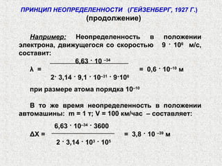 ПРИНЦИП НЕОПРЕДЕЛЕННОСТИ (ГЕЙЗЕНБЕРГ, 1927 Г.)
(продолжение)
Например: Неопределенность в положении
электрона, движущегося со скоростью 9 · 106
м/с,
составит:
6,63 · 10 –34
λ = = 0,6 · 10–10
м
2· 3,14 · 9,1 · 10–31
· 9·106
при размере атома порядка 10–10
В то же время неопределенность в положении
автомашины: m = 1 т; V = 100 км/час – составляет:
6,63 · 10–34
· 3600
ΔX = = 3,8 · 10 –39
м
2 · 3,14 · 103
· 105
 