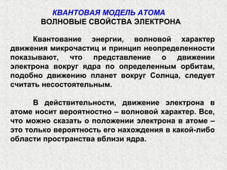 Квантование энергии, волновой характер
движения микрочастиц и принцип неопределенности
показывают, что представление о движении
электрона вокруг ядра по определенным орбитам,
подобно движению планет вокруг Солнца, следует
считать несостоятельным.
В действительности, движение электрона в
атоме носит вероятностно – волновой характер. Все,
что можно сказать о положении электрона в атоме –
это только вероятность его нахождения в какой-либо
области пространства вблизи ядра.
КВАНТОВАЯ МОДЕЛЬ АТОМА
ВОЛНОВЫЕ СВОЙСТВА ЭЛЕКТРОНА
 