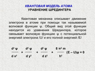 Квантовая механика описывает движение
электрона в атоме при помощи так называемой
волновой функции ψ. Общий вид этой функции
находится из уравнения Шредингера, которое
связывает волновую функцию ψ с потенциальной
энергией электрона /U/ и его полной энергией /Е/
d2
ψ d2
ψ d2
ψ 8 π2
m
+ + + (E – U)ψ = 0
d x2
d y2
d z2
h2
КВАНТОВАЯ МОДЕЛЬ АТОМА
УРАВНЕНИЕ ШРЕДИНГЕРА
 