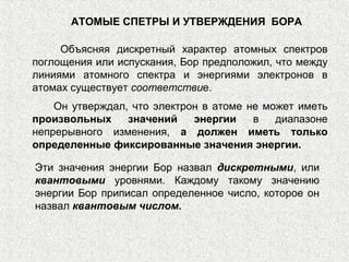 АТОМЫЕ СПЕТРЫ И УТВЕРЖДЕНИЯ БОРА
Объясняя дискретный характер атомных спектров
поглощения или испускания, Бор предположил, что между
линиями атомного спектра и энергиями электронов в
атомах существует соответствие.
Он утверждал, что электрон в атоме не может иметь
произвольных значений энергии в диапазоне
непрерывного изменения, а должен иметь только
определенные фиксированные значения энергии.
Эти значения энергии Бор назвал дискретными, или
квантовыми уровнями. Каждому такому значению
энергии Бор приписал определенное число, которое он
назвал квантовым числом.
 