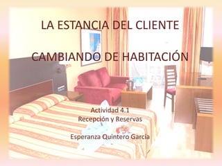 LA ESTANCIA DEL CLIENTE
CAMBIANDO DE HABITACIÓN
Actividad 4.1
Recepción y Reservas
Esperanza Quintero García
 
