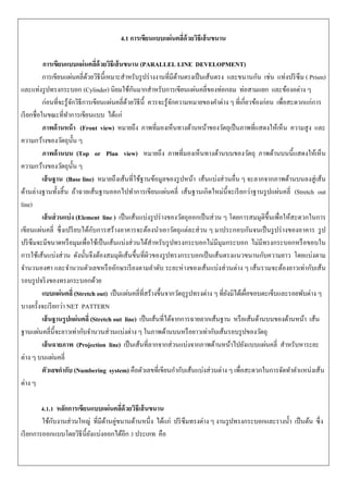 4.1 การเขียนแบบแผ่นคลี่ด้วยวิธีเส้นขนาน
การเขียนแบบแผ่นคลี่ด้วยวิธีเส้นขนาน (PARALLEL LINE DEVELOPMENT)
การเขียนแผ่นคลี่ด้วยวิธีนี้เหมาะสาหรับรูปร่างงานที่มีด้านตรงเป็นเส้นตรง และขนานกัน เช่น แท่งปริซึม ( Prism)
และแท่งรูปทรงกระบอก (Cylinder) นิยมใช้กันมากสาหรับการเขียนแผ่นคลี่ของท่อกลม ท่อสามแยก และข้องอต่าง ๆ
ก่อนที่จะรู้จักวิธีการเขียนแผ่นคลี่ด้วยวิธีนี้ ควรจะรู้จักความหมายของคาต่าง ๆ ที่เกี่ยวข้องก่อน เพื่อสะดวกแก่การ
เรียกชื่อในขณะที่ทาการเขียนแบบ ได้แก่
ภาพด้านหน้า (Front view) หมายถึง ภาพที่มองเห็นทางด้านหน้าของวัตถุเป็นภาพที่แสดงให้เห็น ความสูง และ
ความกว้างของวัตถุนั้น ๆ
ภาพด้านบน (Top or Plan view) หมายถึง ภาพที่มองเห็นทางด้านบนของวัตถุ ภาพด้านบนนี้แสดงให้เห็น
ความกว้างของวัตถุนั้น ๆ
เส้นฐาน (Base line) หมายถึงเส้นที่ใช้ฐานข้อมูลของรูปหน้า เส้นแบ่งส่วนอื่น ๆ จะลากจากภาพด้านบนลงสู่เส้น
ด้านล่างฐานทั้งสิ้น ถ้าฉายเส้นฐานออกไปทาการเขียนแผ่นคลี่ เส้นฐานเกิดใหม่นี้จะเรียกว่าฐานรูปแผ่นคลี่ (Stretch out
line)
เส้นส่วนแบ่ง (Element line ) เป็นเส้นแบ่งรูปร่างของวัตถุออกเป็นส่วน ๆ โดยการสมมุติขึ้นเพื่อให้สะดวกในการ
เขียนแผ่นคลี่ ซึ่งเปรียบได้กับการสร้างอาคารจะต้องนาเอาวัตถุแต่ละส่วน ๆ มาประกอบกันจนเป็นรูปร่างของอาคาร รูป
ปริซึมจะมีขนาดหรือมุมเพื่อใช้เป็นเส้นแบ่งส่วนได้สาหรับรูปทรงกระบอกไม่มีมุมกระบอก ไม่มีทรงกระบอกหรือขอบใน
การใช้เส้นแบ่งส่วน ดังนั้นจึงต้องสมมุติเส้นขึ้นที่ผิวของรูปทรงกระบอกเป็นเส้นตรงแนวขนานกับความยาว โดยแบ่งตาม
จานวนองศา และจานวนตัวเลขหรืออักษรเรียงตามลาดับ ระยะห่างของเส้นแบ่งส่วนต่าง ๆ เส้นรวมจะต้องยาวเท่ากับเส้น
รอบรูปจริงของทรงกระบอกด้วย
แบบแผ่นคลี่ (Stretch out) เป็นแผ่นคลี่ที่สร้างขึ้นจากวัตถุรูปทรงต่าง ๆ ที่ยังมิได้เผื่อขอบตะเข็บและรอยพับต่าง ๆ
บางครั้งจะเรียกว่า NET PATTERN
เส้นฐานรูปแผ่นคลี่ (Stretch out line) เป็นเส้นที่ได้จากการฉายลากเส้นฐาน หรือเส้นด้านบนของด้านหน้า เส้น
ฐานแผ่นคลี่นี้จะยาวเท่ากับจานวนส่วนแบ่งต่าง ๆ ในภาพด้านบนหรือยาวเท่ากับเส้นรอบรูปของวัตถุ
เส้นฉายภาพ (Projection line) เป็นเส้นที่ลากจากส่วนแบ่งจากภาพด้านหน้าไปยังแบบแผ่นคลี่ สาหรับหาระยะ
ต่าง ๆ บนแผ่นคลี่
ตัวเลขกากับ (Numbering system) คือตัวเลขที่เขียนกากับเส้นแบ่งส่วนต่าง ๆ เพื่อสะดวกในการจัดทาตาแหน่งเส้น
ต่าง ๆ
4.1.1 หลักการเขียนแบบแผ่นคลี่ด้วยวิธีเส้นขนาน
ใช้กับงานส่วนใหญ่ ที่มีด้านคู่ขนานด้านหนึ่ง ได้แก่ ปริซึมทรงต่าง ๆ งานรูปทรงกระบอกและรางน้า เป็นต้น ซึ่ง
เรียกการออกแบบโดยวิธีนี้ยังแบ่งออกได้อีก 3 ประเภท คือ
 