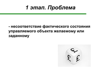 1 этап. Проблема
- несоответствие фактического состояния
управляемого объекта желаемому или
заданному
 
