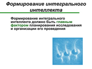 Формирование интегрального
интеллекта
Формирование интегрального
интеллекта должно быть главным
фактором планирования исследования
и организации его проведения
 