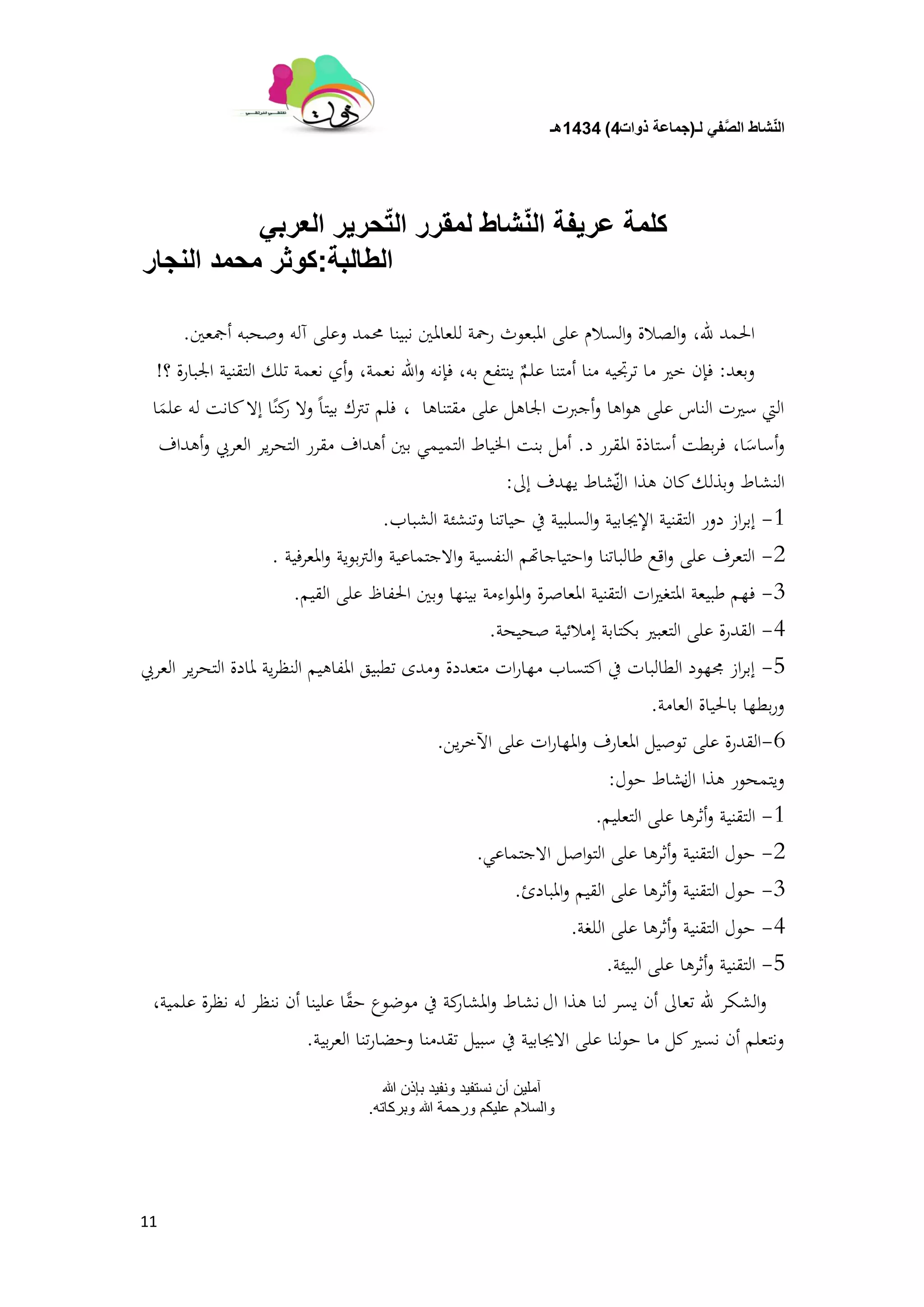 ‫لـ‬ ً‫ف‬َّ‫الص‬ ‫شاط‬ّ‫ن‬‫ال‬(‫ذوات‬ ‫جماعة‬4)1434‫هـ‬
11
ً‫العرب‬ ‫حرٌر‬ّ‫ت‬‫ال‬ ‫لمقرر‬ ‫شاط‬ّ‫ن‬‫ال‬ ‫عرٌفة‬ ‫كلمة‬
‫الطالبة‬:‫النجار‬ ‫محمد‬ ‫كوثر‬
‫هلل‬ ‫احلمد‬،‫أمجعُت‬ ‫وصحبو‬ ‫آلو‬ ‫وعلى‬ ‫زلمد‬ ‫نبينا‬ ‫للعادلُت‬ ‫رمحة‬ ‫ادلبعوث‬ ‫على‬ ‫السالم‬‫و‬ ‫الصالة‬‫و‬.
‫وبعد‬:‫بو‬ ‫ينتفع‬ ٌ‫علم‬ ‫أمتنا‬ ‫منا‬ ‫ترجتيو‬ ‫ما‬ ‫خَت‬ ‫فإن‬،‫نعمة‬ ‫اهلل‬‫و‬ ‫فإنو‬،‫؟‬ ‫اجلبارة‬ ‫التقنية‬ ‫تلك‬ ‫نعمة‬ ‫أي‬‫و‬!
‫مقتناىا‬ ‫على‬ ‫اجلاىل‬ ‫أجربت‬‫و‬ ‫اىا‬‫و‬‫ى‬ ‫على‬ ‫الناس‬ ‫سَتت‬ ‫اليت‬،‫ا‬َ‫علم‬ ‫لو‬ ‫كانت‬‫إال‬ ‫ا‬ً‫كن‬‫ر‬ ‫وال‬ ً‫ا‬‫بيت‬ ‫تًتك‬ ‫فلم‬
‫ا‬َ‫أساس‬‫و‬،‫د‬ ‫ادلقرر‬ ‫أستاذة‬ ‫بطت‬‫ر‬‫ف‬.‫أىداف‬‫و‬ ‫العريب‬ ‫ير‬‫ر‬‫التح‬ ‫مقرر‬ ‫أىداف‬ ‫بُت‬ ‫التميمي‬ ‫اخلياط‬ ‫بنت‬ ‫أمل‬
‫النشاط‬‫ال‬ ‫ىذا‬ ‫كان‬‫وبذلك‬‫شاط‬ّ‫ن‬‫يهدف‬‫إىل‬:
1-‫الشباب‬ ‫وتنشئة‬ ‫حياتنا‬ ‫يف‬ ‫السلبية‬‫و‬ ‫اإلجيابية‬ ‫التقنية‬ ‫دور‬ ‫از‬‫ر‬‫إب‬.
2-‫ادلعرفية‬‫و‬ ‫بوية‬‫ًت‬‫ال‬‫و‬ ‫االجتماعية‬‫و‬ ‫النفسية‬ ‫احتياجاهتم‬‫و‬ ‫طالباتنا‬ ‫اقع‬‫و‬ ‫على‬ ‫التعرف‬.
3-‫القيم‬ ‫على‬ ‫احلفاظ‬ ‫وبُت‬ ‫بينها‬ ‫اءمة‬‫و‬‫ادل‬‫و‬ ‫ادلعاصرة‬ ‫التقنية‬ ‫ات‬‫َت‬‫ادلتغ‬ ‫طبيعة‬ ‫فهم‬.
4-‫صحيحة‬ ‫إمالئية‬ ‫بكتابة‬ ‫التعبَت‬ ‫على‬ ‫القدرة‬.
5-‫العريب‬ ‫ير‬‫ر‬‫التح‬ ‫دلادة‬ ‫ية‬‫ر‬‫النظ‬ ‫ادلفاىيم‬ ‫تطبيق‬ ‫ومدى‬ ‫متعددة‬ ‫ات‬‫ر‬‫مها‬ ‫اكتساب‬ ‫يف‬ ‫الطالبات‬ ‫رلهود‬ ‫از‬‫ر‬‫إب‬
‫العامة‬ ‫باحلياة‬ ‫بطها‬‫ر‬‫و‬.
6-‫ين‬‫ر‬‫اآلخ‬ ‫على‬ ‫ات‬‫ر‬‫ادلها‬‫و‬ ‫ادلعارف‬ ‫توصيل‬ ‫على‬ ‫القدرة‬.
‫ال‬ ‫ىذا‬ ‫ويتمحور‬‫نشاط‬‫حول‬:
1-‫التعليم‬ ‫على‬ ‫أثرىا‬‫و‬ ‫التقنية‬.
2-‫االجتماعي‬ ‫اصل‬‫و‬‫الت‬ ‫على‬ ‫أثرىا‬‫و‬ ‫التقنية‬ ‫حول‬.
3-‫ادلبادئ‬‫و‬ ‫القيم‬ ‫على‬ ‫أثرىا‬‫و‬ ‫التقنية‬ ‫حول‬.
4-‫اللغة‬ ‫على‬ ‫أثرىا‬‫و‬ ‫التقنية‬ ‫حول‬.
5-‫البيئة‬ ‫على‬ ‫أثرىا‬‫و‬ ‫التقنية‬.
‫ال‬ ‫ىذا‬ ‫لنا‬ ‫يسر‬ ‫أن‬ ‫تعاىل‬ ‫هلل‬ ‫الشكر‬‫و‬‫نشاط‬‫علمية‬ ‫نظرة‬ ‫لو‬ ‫ننظر‬ ‫أن‬ ‫علينا‬ ‫ا‬ً‫ق‬‫ح‬ ‫موضوع‬ ‫يف‬ ‫كة‬‫ادلشار‬‫و‬،
‫بية‬‫ر‬‫الع‬ ‫تنا‬‫ر‬‫وحضا‬ ‫تقدمنا‬ ‫سبيل‬ ‫يف‬ ‫االجيابية‬ ‫على‬ ‫لنا‬‫و‬‫ح‬ ‫ما‬ ‫كل‬‫نسَت‬ ‫أن‬ ‫ونتعلم‬.
‫هللا‬ ‫بإذن‬ ‫ونفيد‬ ‫نستفيد‬ ‫أن‬ ‫آملين‬
‫وبركاته‬ ‫هللا‬ ‫ورحمة‬ ‫عليكم‬ ‫والسالم‬.
 