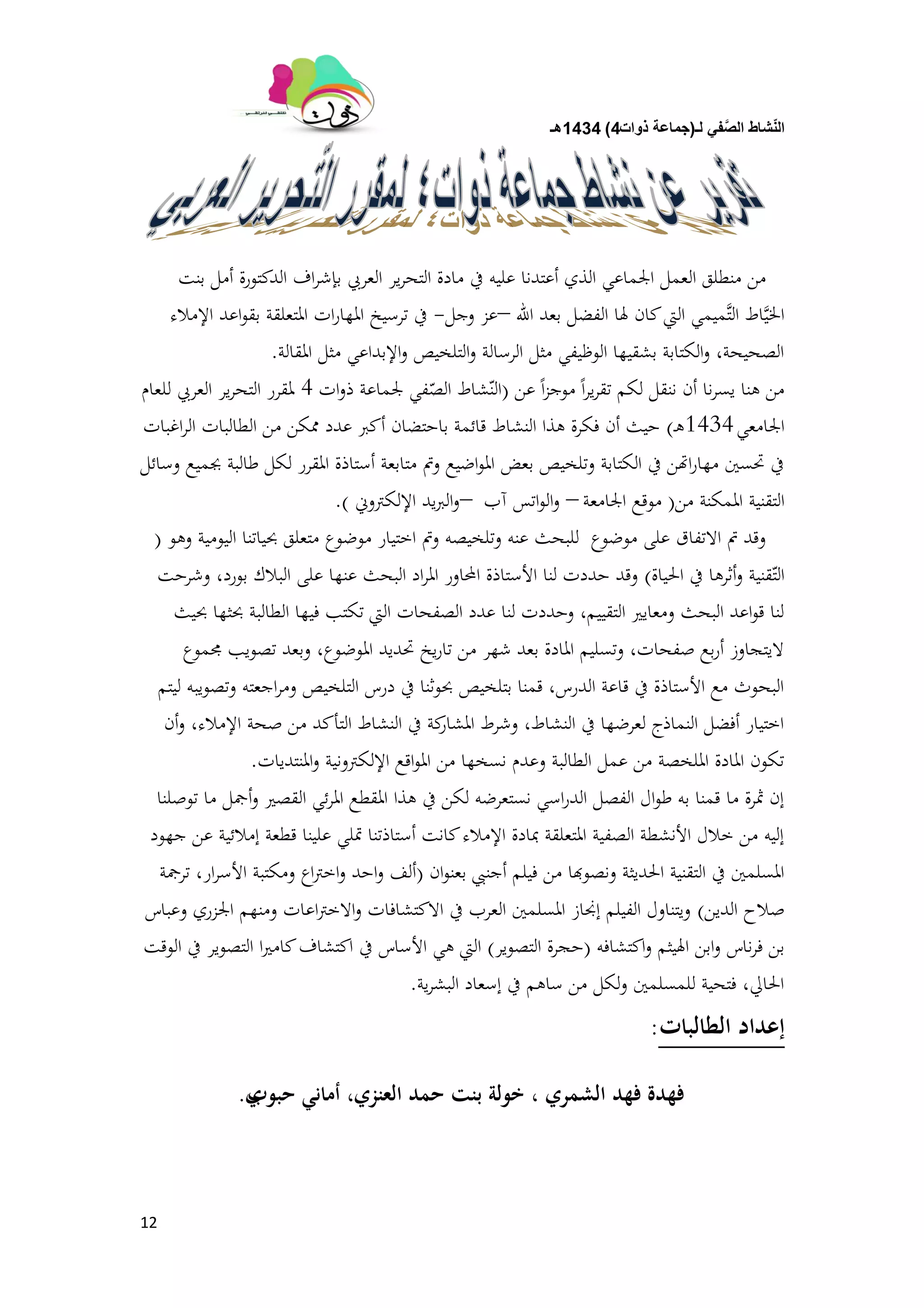 ‫لـ‬ ً‫ف‬َّ‫الص‬ ‫شاط‬ّ‫ن‬‫ال‬(‫ذوات‬ ‫جماعة‬4)1434‫هـ‬
12
‫بنت‬ ‫أمل‬ ‫الدكتورة‬ ‫اف‬‫ر‬‫بإش‬ ‫العريب‬ ‫ير‬‫ر‬‫التح‬ ‫مادة‬ ‫يف‬ ‫عليو‬ ‫أعتدنا‬ ‫الذي‬ ‫اجلماعي‬ ‫العمل‬ ‫منطلق‬ ‫من‬
‫اهلل‬ ‫بعد‬ ‫الفضل‬ ‫ذلا‬ ‫كان‬‫اليت‬ ‫َّميمي‬‫ت‬‫ال‬ ‫اط‬َّ‫ي‬‫اخل‬–‫وجل‬ ‫عز‬-‫اإلمالء‬ ‫اعد‬‫و‬‫بق‬ ‫ادلتعلقة‬ ‫ات‬‫ر‬‫ادلها‬ ‫ترسيخ‬ ‫يف‬
‫ادلقالة‬ ‫مثل‬ ‫اإلبداعي‬‫و‬ ‫التلخيص‬‫و‬ ‫الرسالة‬ ‫مثل‬ ‫الوظيفي‬ ‫بشقيها‬ ‫الكتابة‬‫و‬ ،‫الصحيحة‬.
‫عن‬ ً‫ا‬‫ز‬‫موج‬ ً‫ا‬‫ر‬‫ي‬‫ر‬‫تق‬ ‫لكم‬ ‫ننقل‬ ‫أن‬ ‫نا‬‫ر‬‫يس‬ ‫ىنا‬ ‫من‬(‫ات‬‫و‬‫ذ‬ ‫جلماعة‬ ‫في‬ّ‫الص‬ ‫شاط‬ّ‫الن‬4‫للعام‬ ‫العريب‬ ‫ير‬‫ر‬‫التح‬ ‫دلقرر‬
‫اجلامعي‬1434‫ـ‬‫ى‬)‫اغبات‬‫ر‬‫ال‬ ‫الطالبات‬ ‫من‬ ‫شلكن‬ ‫عدد‬ ‫أكرب‬ ‫باحتضان‬ ‫قائمة‬ ‫النشاط‬ ‫ىذا‬ ‫فكرة‬ ‫أن‬ ‫حيث‬
‫وسائل‬ ‫جبميع‬ ‫طالبة‬ ‫لكل‬ ‫ادلقرر‬ ‫أستاذة‬ ‫متابعة‬ ‫ومت‬ ‫اضيع‬‫و‬‫ادل‬ ‫بعض‬ ‫وتلخيص‬ ‫الكتابة‬ ‫يف‬ ‫اهتن‬‫ر‬‫مها‬ ‫ّتسُت‬ ‫يف‬
‫من‬ ‫ادلمكنة‬ ‫التقنية‬(‫اجلامعة‬ ‫موقع‬–‫آب‬ ‫اتس‬‫و‬‫ال‬‫و‬–‫اإللكًتوين‬ ‫يد‬‫رب‬‫ال‬‫و‬).
‫وىو‬ ‫اليومية‬ ‫حبياتنا‬ ‫متعلق‬ ‫موضوع‬ ‫اختيار‬ ‫ومت‬ ‫وتلخيصو‬ ‫عنو‬ ‫للبحث‬ ‫موضوع‬ ‫على‬ ‫االتفاق‬ ‫مت‬ ‫وقد‬(
‫احلياة‬ ‫يف‬ ‫أثرىا‬‫و‬ ‫قنية‬ّ‫الت‬)‫وشرحت‬ ،‫بورد‬ ‫البالك‬ ‫على‬ ‫عنها‬ ‫البحث‬ ‫اد‬‫ر‬‫ادل‬ ‫احملاور‬ ‫األستاذة‬ ‫لنا‬ ‫حددت‬ ‫وقد‬
‫حبيث‬ ‫حبثها‬ ‫الطالبة‬ ‫فيها‬ ‫تكتب‬ ‫اليت‬ ‫الصفحات‬ ‫عدد‬ ‫لنا‬ ‫وحددت‬ ،‫التقييم‬ ‫ومعايَت‬ ‫البحث‬ ‫اعد‬‫و‬‫ق‬ ‫لنا‬
‫رلموع‬ ‫تصويب‬ ‫وبعد‬ ،‫ادلوضوع‬ ‫ّتديد‬ ‫يخ‬‫ر‬‫تا‬ ‫من‬ ‫شهر‬ ‫بعد‬ ‫ادلادة‬ ‫وتسليم‬ ،‫صفحات‬ ‫بع‬‫ر‬‫أ‬ ‫اليتجاوز‬
‫ليتم‬ ‫وتصويبو‬ ‫اجعتو‬‫ر‬‫وم‬ ‫التلخيص‬ ‫درس‬ ‫يف‬ ‫حبوثنا‬ ‫بتلخيص‬ ‫قمنا‬ ،‫الدرس‬ ‫قاعة‬ ‫يف‬ ‫األستاذة‬ ‫مع‬ ‫البحوث‬
‫أن‬‫و‬ ،‫اإلمالء‬ ‫صحة‬ ‫من‬ ‫التأكد‬ ‫النشاط‬ ‫يف‬ ‫كة‬‫ادلشار‬ ‫وشرط‬ ،‫النشاط‬ ‫يف‬ ‫لعرضها‬ ‫النماذج‬ ‫أفضل‬ ‫اختيار‬
‫ادلنتديات‬‫و‬ ‫اإللكًتونية‬ ‫اقع‬‫و‬‫ادل‬ ‫من‬ ‫نسخها‬ ‫وعدم‬ ‫الطالبة‬ ‫عمل‬ ‫من‬ ‫ادللخصة‬ ‫ادلادة‬ ‫تكون‬.
‫توصلنا‬ ‫ما‬ ‫أمجل‬‫و‬ ‫القصَت‬ ‫ئي‬‫ر‬‫ادل‬ ‫ادلقطع‬ ‫ىذا‬ ‫يف‬ ‫لكن‬ ‫نستعرضو‬ ‫اسي‬‫ر‬‫الد‬ ‫الفصل‬ ‫ال‬‫و‬‫ط‬ ‫بو‬ ‫قمنا‬ ‫ما‬ ‫مثرة‬ ‫إن‬
‫جهود‬ ‫عن‬ ‫إمالئية‬ ‫قطعة‬ ‫علينا‬ ‫متلي‬ ‫أستاذتنا‬ ‫كانت‬‫اإلمالء‬ ‫مبادة‬ ‫ادلتعلقة‬ ‫الصفية‬ ‫األنشطة‬ ‫خالل‬ ‫من‬ ‫إليو‬
‫ان‬‫و‬‫بعن‬ ‫أجنيب‬ ‫فيلم‬ ‫من‬ ‫ونصوهبا‬ ‫احلديثة‬ ‫التقنية‬ ‫يف‬ ‫ادلسلمُت‬(‫ترمجة‬ ،‫ار‬‫ر‬‫األس‬ ‫ومكتبة‬ ‫اع‬‫ًت‬‫اخ‬‫و‬ ‫احد‬‫و‬ ‫ألف‬
‫الدين‬ ‫صالح‬)‫وعباس‬ ‫اجلزري‬ ‫ومنهم‬ ‫اعات‬‫ًت‬‫االخ‬‫و‬ ‫االكتشافات‬ ‫يف‬ ‫العرب‬ ‫ادلسلمُت‬ ‫إصلاز‬ ‫الفيلم‬ ‫ويتناول‬
‫اكتشافو‬‫و‬ ‫اذليثم‬ ‫ابن‬‫و‬ ‫ناس‬‫ر‬‫ف‬ ‫بن‬(‫التصوير‬ ‫حجرة‬)‫الوقت‬ ‫يف‬ ‫التصوير‬ ‫ا‬‫َت‬‫كام‬‫اكتشاف‬ ‫يف‬ ‫األساس‬ ‫ىي‬ ‫اليت‬
‫ية‬‫ر‬‫البش‬ ‫إسعاد‬ ‫يف‬ ‫ساىم‬ ‫من‬ ‫لكل‬‫و‬ ‫للمسلمُت‬ ‫فتحية‬ ،‫احلايل‬.
‫الطالبات‬ ‫إعداد‬:
‫حبوب‬ ‫أماني‬ ،‫العنزي‬ ‫حمد‬ ‫بنت‬ ‫خولة‬ ، ‫الشمري‬ ‫فهد‬ ‫فهدة‬‫ي‬.
 