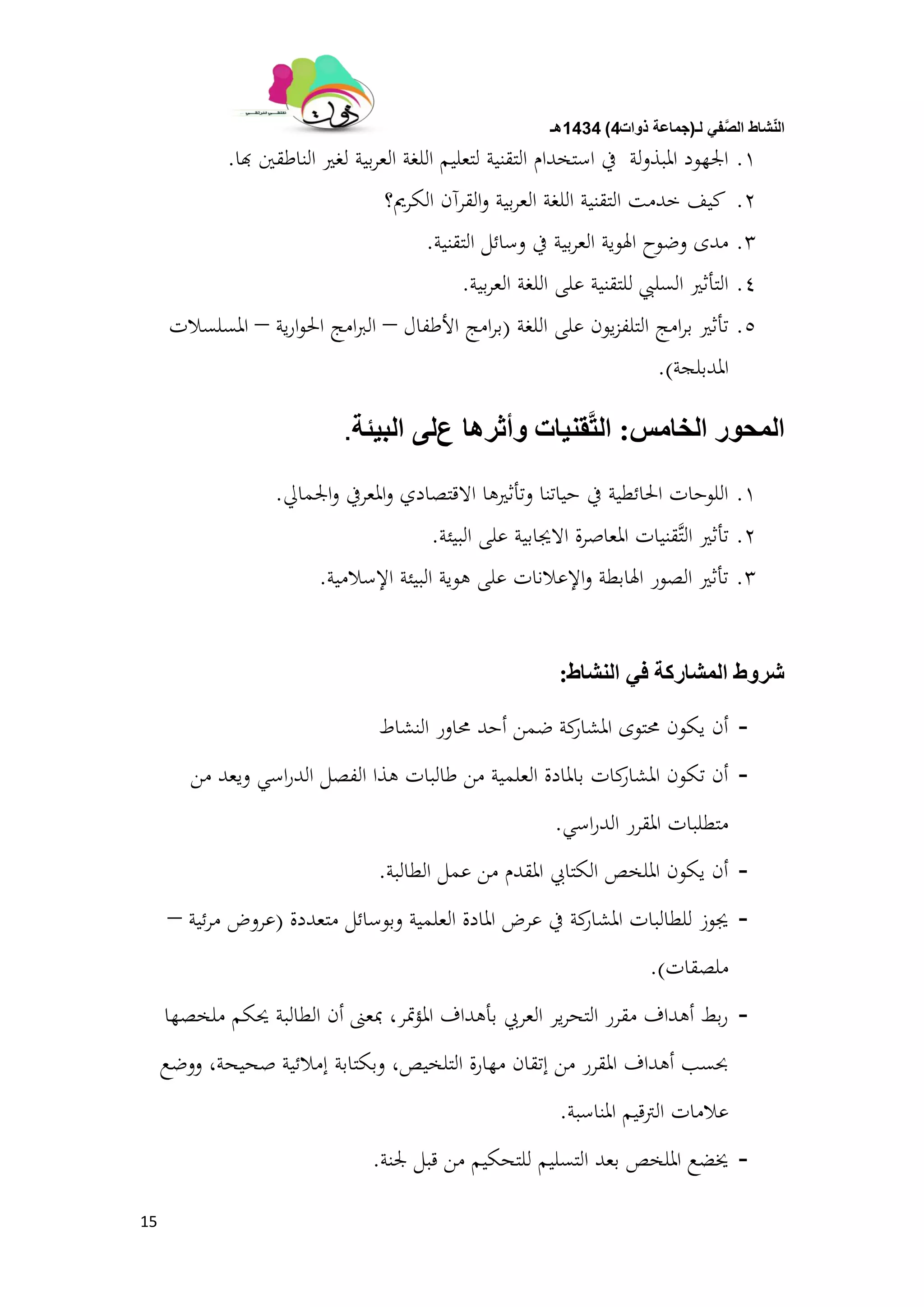 ‫لـ‬ ً‫ف‬َّ‫الص‬ ‫شاط‬ّ‫ن‬‫ال‬(‫ذوات‬ ‫جماعة‬4)1434‫هـ‬
15
1.‫هبا‬ ‫الناطقُت‬ ‫لغَت‬ ‫بية‬‫ر‬‫الع‬ ‫اللغة‬ ‫لتعليم‬ ‫التقنية‬ ‫استخدام‬ ‫يف‬ ‫ادلبذولة‬ ‫اجلهود‬.
2.‫الكرمي؟‬ ‫القرآن‬‫و‬ ‫بية‬‫ر‬‫الع‬ ‫اللغة‬ ‫التقنية‬ ‫خدمت‬ ‫كيف‬
3.‫التقنية‬ ‫وسائل‬ ‫يف‬ ‫بية‬‫ر‬‫الع‬ ‫اذلوية‬ ‫وضوح‬ ‫مدى‬.
4.‫بية‬‫ر‬‫الع‬ ‫اللغة‬ ‫على‬ ‫للتقنية‬ ‫السليب‬ ‫التأثَت‬.
5.‫اللغة‬ ‫على‬ ‫يون‬‫ز‬‫التلف‬ ‫امج‬‫ر‬‫ب‬ ‫تأثَت‬(‫األطفال‬ ‫امج‬‫ر‬‫ب‬–‫ية‬‫ر‬‫ا‬‫و‬‫احل‬ ‫امج‬‫رب‬‫ال‬–‫ادلسلسالت‬
‫ادلدبلجة‬).
‫انخبيص‬ ‫انًحٕر‬:‫ٔأررْب‬ ‫مُٛبث‬َّ‫خ‬‫ان‬‫ع‬ٗ‫ن‬‫انبٛئت‬.
1.‫اجلمايل‬‫و‬ ‫ادلعريف‬‫و‬ ‫االقتصادي‬ ‫وتأثَتىا‬ ‫حياتنا‬ ‫يف‬ ‫احلائطية‬ ‫اللوحات‬.
2.‫البيئة‬ ‫على‬ ‫االجيابية‬ ‫ادلعاصرة‬ ‫َّقنيات‬‫ت‬‫ال‬ ‫تأثَت‬.
3.‫اإلسالمية‬ ‫البيئة‬ ‫ىوية‬ ‫على‬ ‫اإلعالنات‬‫و‬ ‫اذلابطة‬ ‫الصور‬ ‫تأثَت‬.
‫انُشبط‬ ٙ‫ف‬ ‫انًشبركت‬ ‫شرٔط‬:
-‫النشاط‬ ‫زلاور‬ ‫أحد‬ ‫ضمن‬ ‫كة‬‫ادلشار‬ ‫زلتوى‬ ‫يكون‬ ‫أن‬
-‫من‬ ‫ويعد‬ ‫اسي‬‫ر‬‫الد‬ ‫الفصل‬ ‫ىذا‬ ‫طالبات‬ ‫من‬ ‫العلمية‬ ‫بادلادة‬ ‫كات‬‫ادلشار‬ ‫تكون‬ ‫أن‬
‫اسي‬‫ر‬‫الد‬ ‫ادلقرر‬ ‫متطلبات‬.
-‫الطالبة‬ ‫عمل‬ ‫من‬ ‫ادلقدم‬ ‫الكتايب‬ ‫ادللخص‬ ‫يكون‬ ‫أن‬.
-‫متعددة‬ ‫وبوسائل‬ ‫العلمية‬ ‫ادلادة‬ ‫عرض‬ ‫يف‬ ‫كة‬‫ادلشار‬ ‫للطالبات‬ ‫جيوز‬(‫ئية‬‫ر‬‫م‬ ‫عروض‬–
‫ملصقات‬).
-‫ملخصها‬ ‫حيكم‬ ‫الطالبة‬ ‫أن‬ ‫مبعٌت‬ ،‫متر‬‫ؤ‬‫ادل‬ ‫بأىداف‬ ‫العريب‬ ‫ير‬‫ر‬‫التح‬ ‫مقرر‬ ‫أىداف‬ ‫بط‬‫ر‬
‫ووضع‬ ،‫صحيحة‬ ‫إمالئية‬ ‫وبكتابة‬ ،‫التلخيص‬ ‫مهارة‬ ‫إتقان‬ ‫من‬ ‫ادلقرر‬ ‫أىداف‬ ‫حبسب‬
‫ادلناسبة‬ ‫الًتقيم‬ ‫عالمات‬.
-‫جلنة‬ ‫قبل‬ ‫من‬ ‫للتحكيم‬ ‫التسليم‬ ‫بعد‬ ‫ادللخص‬ ‫خيضع‬.
 