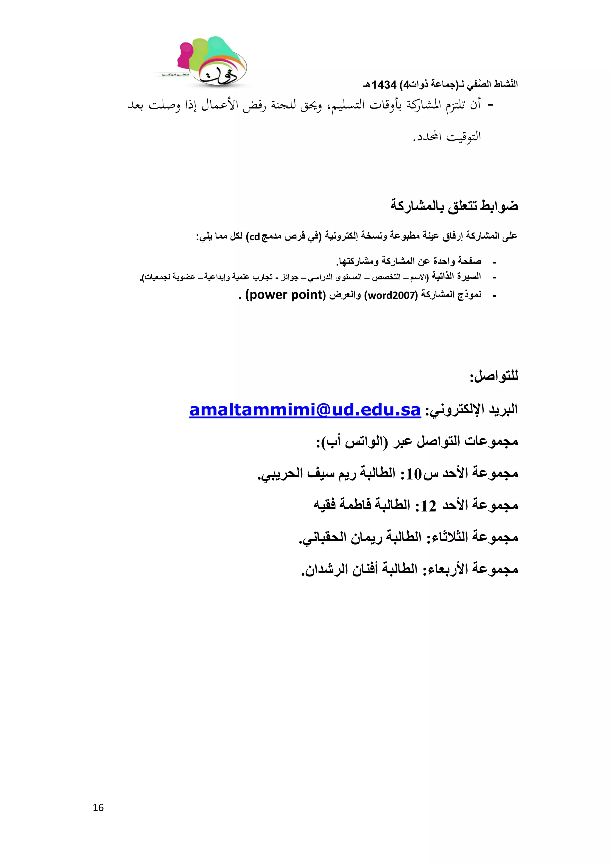 ‫لـ‬ ً‫ف‬َّ‫الص‬ ‫شاط‬ّ‫ن‬‫ال‬(‫ذوات‬ ‫جماعة‬4)1434‫هـ‬
16
-‫بعد‬ ‫وصلت‬ ‫إذا‬ ‫األعمال‬ ‫رفض‬ ‫للجنة‬ ‫وحيق‬ ،‫التسليم‬ ‫بأوقات‬ ‫كة‬‫ادلشار‬ ‫تلتزم‬ ‫أن‬
‫احملدد‬ ‫التوقيت‬.
‫ببنًشبركت‬ ‫حخعهك‬ ‫ضٕابظ‬
‫إلكترونٌة‬ ‫ونسخة‬ ‫مطبوعة‬ ‫عٌنة‬ ‫إرفاق‬ ‫المشاركة‬ ‫على‬(‫مدمج‬ ‫قرص‬ ً‫ف‬cd)ً‫ٌل‬ ‫مما‬ ‫لكل‬:
-‫ومشاركتها‬ ‫المشاركة‬ ‫عن‬ ‫واحدة‬ ‫صفحة‬.
-‫الذاتٌة‬ ‫السٌرة‬(‫االسم‬–‫التخصص‬–ً‫الدراس‬ ‫المستوى‬–‫جوائز‬-‫وإبداعٌة‬ ‫علمٌة‬ ‫تجارب‬–‫لجمعٌات‬ ‫عضوٌة‬).
-‫المشاركة‬ ‫نموذج‬(word2007)‫والعرض‬((power point.
‫نهخٕاصم‬:
َٙٔ‫اإلنكخر‬ ‫انبرٚذ‬:amaltammimi@ud.edu.sa
‫عبر‬ ‫انخٕاصم‬ ‫يجًٕعبث‬(‫أة‬ ‫انٕاحص‬):
‫ش‬ ‫األحذ‬ ‫يجًٕعت‬10:ٙ‫انحرٚب‬ ‫ضٛف‬ ‫رٚى‬ ‫انطبنبت‬.
‫األحذ‬ ‫يجًٕعت‬12:ّٛ‫فم‬ ‫فبطًت‬ ‫انطبنبت‬
‫انزالربء‬ ‫يجًٕعت‬:َٙ‫انحمبب‬ ٌ‫رًٚب‬ ‫انطبنبت‬.
‫األربعبء‬ ‫يجًٕعت‬:ٌ‫انرشذا‬ ٌ‫أفُب‬ ‫انطبنبت‬.
 