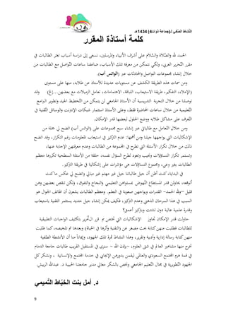 ‫لـ‬ ً‫ف‬َّ‫الص‬ ‫شاط‬ّ‫ن‬‫ال‬(‫ذوات‬ ‫جماعة‬4)1434‫هـ‬
9
‫المقرر‬ ‫أستاذة‬ ‫كلمة‬
‫يف‬ ‫الطالبات‬ ‫تعثر‬ ‫أسباب‬ ‫اسة‬‫ر‬‫د‬ ‫إىل‬ ‫نسعى‬ ،‫ادلرسلُت‬‫و‬ ‫األنبياء‬ ‫أشرف‬ ‫على‬ ‫الم‬َّ‫الس‬‫و‬ ‫الة‬َّ‫الص‬‫و‬ ‫هلل‬ ‫احلمد‬
‫من‬ ‫الطالبات‬ ‫مع‬ ‫اصل‬‫و‬ّ‫الت‬ ‫ساعات‬ ‫ضاعفنا‬ ،‫األسباب‬ ‫تلك‬ ‫معرفة‬ ‫من‬ ‫نتمكن‬ ‫لكي‬‫و‬ ،‫العريب‬ ‫ير‬‫ر‬‫ح‬ّ‫الت‬ ‫مقرر‬
‫اصل‬‫و‬‫الت‬ ‫رلموعات‬ ‫إنشاء‬ ‫خالل‬‫احملادثات‬‫و‬‫عرب‬(‫أب‬ ‫الواتس‬.)
‫مستوى‬ ‫على‬ ‫منها‬ ،‫طالبو‬ ‫عن‬ ‫لألستاذ‬ ‫عديدة‬ ‫مستويات‬ ‫عن‬ ‫الكشف‬ ‫يقة‬‫ر‬‫الط‬ ‫ىذه‬ ‫مسات‬ ‫ومن‬
(‫بعضهن‬ ‫مع‬ ‫الزميالت‬ ‫تعامل‬ ،‫االىتمامات‬ ،‫اللباقة‬ ،‫االستيعاب‬ ‫يقة‬‫ر‬‫ط‬ ،‫التفكَت‬ ،‫اإلمالء‬...‫إخل‬)‫وقد‬
‫بة‬‫ر‬‫التج‬ ‫خالل‬ ‫من‬ ‫توصلنا‬‫يسية‬‫ر‬‫التد‬‫امج‬‫رب‬‫ال‬ ‫وتطوير‬ ‫اجليد‬ ‫خطيط‬ّ‫الت‬ ‫من‬ ‫يتمكن‬ ‫لن‬ ‫اجلامعي‬ ‫األستاذ‬ ‫أن‬
‫يف‬ ‫قنية‬ّ‫الت‬ ‫الوسائل‬‫و‬ ‫نت‬‫ًت‬‫اإلن‬ ‫شبكات‬ ‫استثمار‬ ‫األستاذ‬ ‫وعلى‬ ،‫فقط‬ ‫احملاضرة‬ ‫ساعات‬ ‫خالل‬ ‫من‬ ‫عليمية‬ّ‫الت‬
‫اإلمكان‬ ‫قدر‬ ‫لبعضها‬ ‫احللول‬ ‫ووضع‬ ‫طالبو‬ ‫مشاكل‬ ‫على‬ ‫عرف‬ّ‫الت‬.
‫على‬ ‫رلموعات‬ ‫سبع‬ ‫إنشاء‬ ‫عرب‬ ‫طالبايت‬ ‫مع‬ ‫عامل‬ّ‫الت‬ ‫خالل‬ ‫ومن‬(‫أب‬ ‫اتس‬‫و‬‫ال‬)‫من‬ ‫مجلة‬ ‫يل‬ ‫اتضح‬
‫أمهها‬ ‫ومن‬ ‫جيلنا‬ ‫اجهها‬‫و‬‫ي‬ ‫اليت‬ ‫اإلشكاليات‬:‫اتضح‬ ‫وقد‬ ،‫ار‬‫ر‬‫التك‬ ‫رغم‬ ‫ادلعلومات‬ ‫استيعاب‬ ‫يف‬ ‫كيز‬‫الًت‬ ‫عدم‬
،‫عنها‬ ‫اإلجابة‬ ‫معرفتهن‬ ‫وعدم‬ ‫الطالبات‬ ‫من‬ ‫اجملموعة‬ ‫يف‬ ‫ح‬‫تطر‬ ‫اليت‬ ‫األسئلة‬ ‫ار‬‫ر‬‫تك‬ ‫خالل‬ ‫من‬ ‫ذلك‬
‫معظم‬ ‫تكررىا‬ ‫السطحية‬ ‫األسئلة‬ ‫من‬ ‫حلقة‬ ،‫نفسو‬ ‫ال‬‫ؤ‬‫الس‬ ‫ح‬‫لطر‬ ‫وتعود‬ ‫وصليب‬ ‫التساؤالت‬ ‫ار‬‫ر‬‫تك‬ ‫وتستمر‬
‫كيز‬‫الًت‬ ‫يقة‬‫ر‬‫ط‬ ‫يف‬ ‫إشكالية‬ ‫على‬ ‫ات‬‫ر‬‫مؤش‬ ‫ىي‬ ‫التساؤالت‬ ‫ورلموع‬ ،‫وعي‬ ‫بغَت‬ ‫الطالبات‬.
‫كنت‬‫ما‬ ‫عكس‬ ‫يل‬ ‫اتضح‬‫و‬ ‫مبايل‬ ‫غَت‬ ‫مهتم‬ ‫غَت‬ ‫جيل‬ ‫طالباتنا‬ ‫جيل‬ ‫أن‬ ‫أظن‬ ‫كنت‬،‫البداية‬ ‫يف‬
‫هوض‬ّ‫الن‬ ‫ادلستطاع‬ ‫قدر‬ ‫لن‬‫و‬‫حيا‬ ،‫أتوقعو‬‫التعليمي‬ ‫اىن‬‫و‬‫مبست‬‫التفوق‬‫و‬ ‫النجاح‬‫و‬،‫وىن‬ ‫بعضهن‬ ‫تنقص‬ ‫لكن‬‫و‬
‫قليل‬–‫احلمد‬ ‫هلل‬‫و‬-‫التعلم‬ ‫يف‬ ‫صعوبة‬ ‫اجهن‬‫و‬‫وي‬ ‫ات‬‫ر‬‫القد‬.‫ىو‬ ‫ال‬‫و‬‫اجل‬ ‫اذلاتف‬ ‫أن‬ ‫يشعرن‬ ‫الطالبات‬ ‫ومعظم‬
‫باستيعاب‬ ‫التقنية‬ ‫يستثمر‬ ‫جديد‬ ‫جيل‬ ‫إنشاء‬ ‫ديكن‬ ‫فكيف‬ ،‫كيز‬‫الًت‬ ‫وعدم‬ ‫الذىٍت‬ ‫السرحان‬ ‫ىذا‬ ‫يف‬ ‫السبب‬
‫عالية‬ ‫علمية‬ ‫وقدرة‬‫أعمق‬ ‫كيز‬‫وبًت‬ ‫تشتت‬ ‫دون‬‫؟‬
‫جتاوز‬ ‫اإلمكان‬ ‫قدر‬ ‫لت‬‫و‬‫حا‬‫اإل‬‫مب‬ ‫ختتص‬ ‫اليت‬ ‫شكاليات‬‫ال‬ ‫قرر‬‫التطبيقية‬ ‫اجبات‬‫و‬‫ال‬ ‫بتكثيف‬ ‫ير‬‫ر‬ ّ‫ّت‬
‫عن‬ ‫مصغر‬ ‫حبث‬ ‫كتابة‬‫منهن‬ ‫فطلبت‬ ‫للطالبات‬(‫احلياة‬ ‫يف‬ ‫أثرىا‬‫و‬ ‫التقنية‬)‫طلبت‬ ‫كما‬،‫تلخيصو‬ ‫مت‬ ‫وبعدىا‬
‫فية‬ّ‫الص‬ ‫األنشطة‬ ‫أن‬ ‫منا‬ ً‫ا‬‫وإديان‬ ،‫اجلهود‬ ‫تلك‬ ‫مثرة‬ ‫النشاط‬ ‫وىذا‬ ،‫ير‬‫ر‬‫وتق‬ ‫أدبية‬‫و‬ ‫ية‬‫ر‬‫إدا‬ ‫رسالة‬ ‫كتابة‬‫منهن‬
‫العلوم‬ ‫شىت‬ ‫يف‬ ‫العامل‬ ‫مشاىَت‬ ‫منها‬ ‫ج‬‫ختر‬،-‫اهلل‬ ‫بإذن‬-‫الدمام‬ ‫جامعة‬ ‫طالبات‬ ‫يب‬‫ر‬‫الق‬ ‫ادلستقبل‬ ‫يف‬ ‫سنرى‬
‫اإلنسانية‬‫و‬ ‫اجملتمع‬ ‫خدمة‬ ‫يف‬ ‫اإلجيايب‬ ‫بدورىن‬ ‫ليقمن‬ ‫العادلي‬‫و‬ ‫السعودي‬ ‫اجملتمع‬ ‫ىرم‬ ‫قمة‬ ‫يف‬‫كل‬‫ونشكر‬ ،
‫د‬ ‫احلبيبة‬ ‫جامعتنا‬ ‫مدير‬ ‫معايل‬ ‫بالشكر‬ ‫وخنص‬ ‫اجلامعي‬ ‫عليم‬ّ‫الت‬ ‫رلال‬ ‫يف‬ ‫ية‬‫ر‬‫طوي‬ّ‫الت‬ ‫اجلهود‬.‫بيش‬‫ر‬‫ال‬ ‫عبداهلل‬.
‫د‬.ً‫مٌم‬ّ‫ت‬‫ال‬ ‫اط‬ٌّ‫الخ‬ ‫بنت‬ ‫أمل‬
 