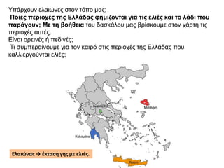 Υπάρχουν ελαιώνες στον τόπο μας;
Ποιες περιοχές της Ελλάδας φημίζονται για τις ελιές και το λάδι που
παράγουν; Με τη βοήθεια του δασκάλου μας βρίσκουμε στον χάρτη τις
περιοχές αυτές.
Είναι ορεινές ή πεδινές;
Τι συμπεραίνουμε για τον καιρό στις περιοχές της Ελλάδας που
καλλιεργούνται ελιές;
Ελαιώνας → έκταση γης με ελιές.
 