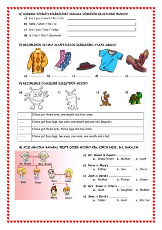 D) KARIŞIK VERİLEN KELİMELERLE KURALLI CÜMLELER OLUŞTURUR MUSUN?
             a) too / you / meet / to / nice                                                      .

             b) name / what / his / is                                                            ?

             c) are / you / how / today                                                           ?

             d) is / my / this / classroom                                                        .


       E) RESİMLERİN ALTINA KIYAFETLERİN İSİMLERİNİ YAZAR MISIN?




             a) ……………………       b) ………………………        c) ……………………       d) ……………………………      e) …………………………

       F) RESİMLERLE CÜMLELERİ EŞLEŞTİRİR MİSİN?


       a)                                b)                           c)                 d)




       .........   I have got three eyes, one mouth and four arms.

       …….         I have got four legs, two ears, one mouth and one tail. (kuyruk)

……..   ……          I have got three eyes, three legs and two arms.

………    …….         I have got four legs, two eyes, one nose, one mouth and a hat.



       G) AİLE AĞACINA BAKARAK TESTİ ÇÖZER MİSİN? KİM KİMİN NESİ, BUL BAKALIM.

                                                            a) Mr. Brown is David’s ……………………
                                                                  a. Grandfather b. Mother            c. Aunt

                                                            b) Peter is Mary’s ………………………………
                                                                  a. Father        b. Son             c. Uncle

                                                            c) Jack is David’s ………………………………
                                                                  a. Mother        b. Father          c. Sister

                                                            d) Mrs. Brown is Peter’s ……………………
                                                                  a. Aunt           b. Doughter       c. Mother

                                                            e) Jane is David’s …………………………
                                                                  a. Sister        b. Aunt            c. Brother
 