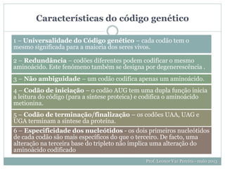 Características do código genético
Prof. Leonor Vaz Pereira - maio 2013
1 – Universalidade do Código genético – cada codão tem o
mesmo significada para a maioria dos seres vivos.
2 – Redundância – codões diferentes podem codificar o mesmo
aminoácido. Este fenómeno também se designa por degenerescência .
3 – Não ambiguidade – um codão codifica apenas um aminoácido.
4 – Codão de iniciação – o codão AUG tem uma dupla função inicia
a leitura do código (para a síntese proteica) e codifica o aminoácido
metionina.
5 – Codão de terminação/finalização – os codões UAA, UAG e
UGA terminam a síntese da proteína.
6 – Especificidade dos nucleótidos - os dois primeiros nucleótidos
de cada codão são mais específicos do que o terceiro. De facto, uma
alteração na terceira base do tripleto não implica uma alteração do
aminoácido codificado
 