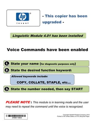 - This copier has been
                            upgraded -


     Linguistic Module 4.01 has been installed



 Voice Commands have been enabled


1. State your name (for diagnostic purposes only)

2. State the desired function keyword:
    Allowed keywords include:

        COPY, COLLATE, STAPLE, etc...

3. State the number needed, then say START



PLEASE NOTE : This module is in learning mode and the user
may need to repeat the command until the voice is recognized.

                                                  Copyright Hewlett-Packard Company 2010
                                        Printed in the United States on 97% Recycled Paper
 
