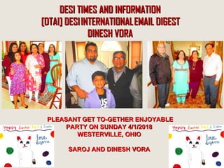 DESI  TIMES AND INFORMATIONDESI  TIMES AND INFORMATION
 [DTAI] DESI INTERNATIONAL EMAIL DIGEST [DTAI] DESI INTERNATIONAL EMAIL DIGEST
DINESH VORADINESH VORA
PLEASANTPLEASANT  GET TO-GETHER ENJOYABLEGET TO-GETHER ENJOYABLE  
PARTY ON SUNDAY 4/1/2018PARTY ON SUNDAY 4/1/2018
WESTERVILLE, OHIOWESTERVILLE, OHIO
SAROJ AND DINESH VORASAROJ AND DINESH VORA
 