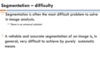 Segmentation – difficulty
 Segmentation is often the most difficult problem to solve
in image analysis.
 There is no universal solution!
 A reliable and accurate segmentation of an image is, in
general, very difficult to achieve by purely automatic
means
 