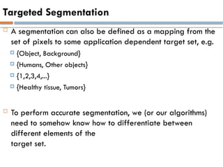 Targeted Segmentation
 A segmentation can also be defined as a mapping from the
set of pixels to some application dependent target set, e.g.
 {Object, Background}
 {Humans, Other objects}
 {1,2,3,4,...}
 {Healthy tissue, Tumors}
 To perform accurate segmentation, we (or our algorithms)
need to somehow know how to differentiate between
different elements of the
target set.
 