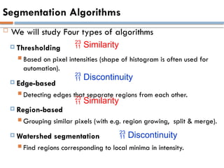 Segmentation Algorithms
 We will study Four types of algorithms
 Thresholding
 Based on pixel intensities (shape of histogram is often used for
automation).
 Edge-based
 Detecting edges that separate regions from each other.
 Region-based
 Grouping similar pixels (with e.g. region growing, split & merge).
 Watershed segmentation
 Find regions corresponding to local minima in intensity.
 Similarity
 Similarity
 Discontinuity
 Discontinuity
 